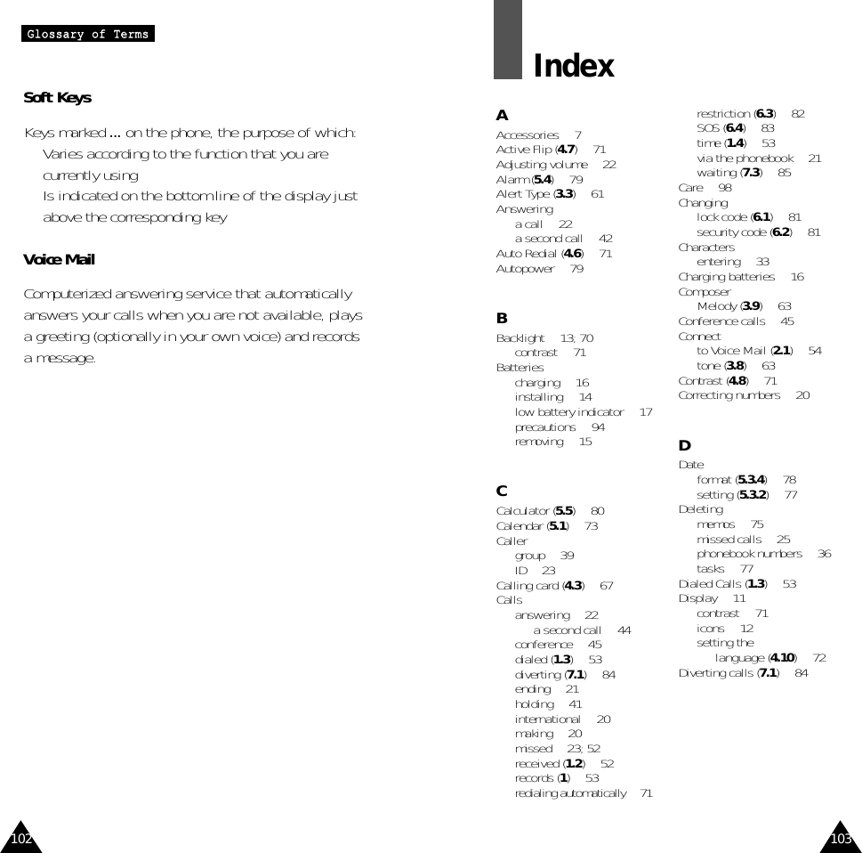 103102GGlloossssaarryy  ooff  TTeerrmmssSoft KeysKeys marked ... on the phone, the purpose of which:•  Varies according to the function that you arecurrently using•  Is indicated on the bottom line of the display justabove the corresponding keyVoice MailComputerized answering service that automaticallyanswers your calls when you are not available, playsa greeting (optionally in your own voice) and recordsa message.IndexAAccessories • 7Active Flip (4.7) • 71Adjusting volume • 22Alarm (5.4) • 79Alert Type (3.3) • 61Answeringa call • 22a second call • 42Auto Redial (4.6) • 71Autopower • 79BBacklight • 13; 70contrast • 71Batteriescharging • 16installing • 14low battery indicator • 17precautions • 94removing • 15CCalculator (5.5) • 80Calendar (5.1) • 73Caller group • 39ID • 23Calling card (4.3)• 67Callsanswering • 22a second call • 44conference • 45dialed (1.3) • 53diverting (7.1) • 84ending • 21holding • 41international • 20making • 20missed • 23; 52received (1.2) • 52records (1) • 53redialing automatically • 71restriction (6.3) • 82SOS (6.4)• 83time (1.4) • 53via the phonebook • 21waiting (7.3) • 85Care • 98Changinglock code (6.1) • 81security code (6.2) • 81Charactersentering • 33Charging batteries • 16ComposerMelody (3.9) • 63Conference calls • 45Connect to Voice Mail (2.1) • 54tone (3.8) • 63Contrast (4.8) • 71Correcting numbers • 20DDate format (5.3.4) • 78setting (5.3.2) • 77Deletingmemos • 75missed calls • 25phonebook numbers • 36tasks • 77Dialed Calls (1.3) • 53Display • 11contrast • 71icons • 12setting the language (4.10) • 72Diverting calls (7.1) • 84