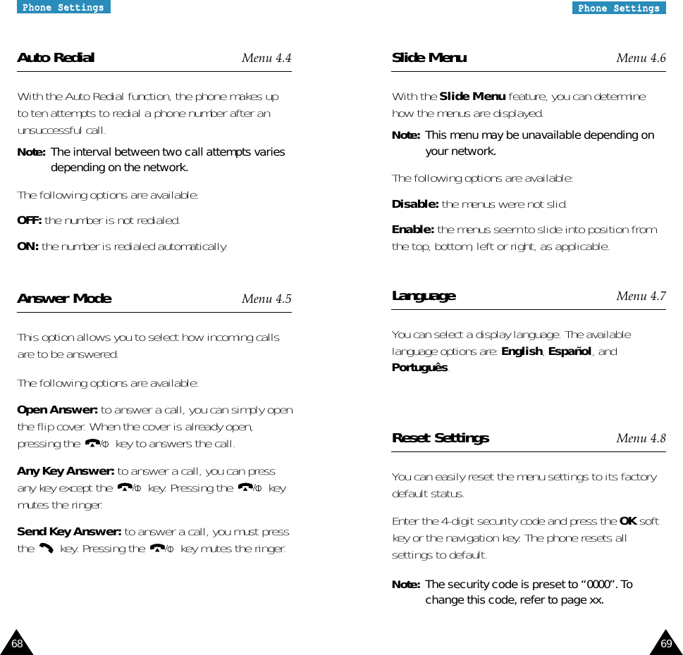 69PPhhoonnee  SSeettttiinnggssPPhhoonnee  SSeettttiinnggss68Slide Menu Menu 4.6With the Slide Menu feature, you can determinehow the menus are displayed. Note: This menu may be unavailable depending onyour network.The following options are available:Disable: the menus were not slid.Enable: the menus seem to slide into position fromthe top, bottom, left or right, as applicable.Language Menu 4.7You can select a display language. The availablelanguage options are: English, Español, andPortuguês.Reset Settings Menu 4.8You can easily reset the menu settings to its factorydefault status. Enter the 4-digit security code and press the OK softkey or the navigation key. The phone resets allsettings to default.Note:  The security code is preset to “0000”. Tochange this code, refer to page xx.Auto Redial Menu 4.4With the Auto Redial function, the phone makes upto ten attempts to redial a phone number after anunsuccessful call.Note: The interval between two call attempts variesdepending on the network.The following options are available:OFF: the number is not redialed.ON: the number is redialed automatically.Answer Mode Menu 4.5This option allows you to select how incoming callsare to be answered.The following options are available:Open Answer: to answer a call, you can simply openthe flip cover. When the cover is already open,pressing the  key to answers the call.Any Key Answer: to answer a call, you can pressany key except the  key. Pressing the  keymutes the ringer.Send Key Answer: to answer a call, you must pressthe  key. Pressing the  key mutes the ringer.