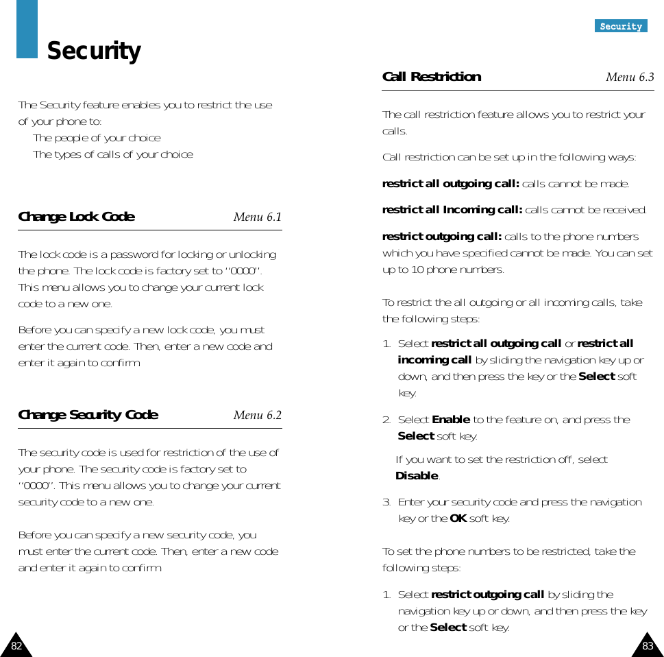 8382SSeeccuurriittyySecurityThe Security feature enables you to restrict the useof your phone to:•  The people of your choice•  The types of calls of your choiceChange Lock Code Menu 6.1The lock code is a password for locking or unlockingthe phone. The lock code is factory set to “0000”.This menu allows you to change your current lockcode to a new one. Before you can specify a new lock code, you mustenter the current code. Then, enter a new code andenter it again to confirm.Change Security Code Menu 6.2The security code is used for restriction of the use ofyour phone. The security code is factory set to“0000”. This menu allows you to change your currentsecurity code to a new one. Before you can specify a new security code, youmust enter the current code. Then, enter a new codeand enter it again to confirm.Call Restriction Menu 6.3The call restriction feature allows you to restrict yourcalls.Call restriction can be set up in the following ways:restrict all outgoing call: calls cannot be made.restrict all Incoming call: calls cannot be received.restrict outgoing call: calls to the phone numberswhich you have specified cannot be made. You can setup to 10 phone numbers.To restrict the all outgoing or all incoming calls, takethe following steps:1.  Select restrict all outgoing call or restrict allincoming call by sliding the navigation key up ordown, and then press the key or the Select softkey.2.  Select Enable to the feature on, and press theSelect soft key.If you want to set the restriction off, selectDisable.3.  Enter your security code and press the navigationkey or the OK soft key.To set the phone numbers to be restricted, take thefollowing steps:1.  Select restrict outgoing call by sliding thenavigation key up or down, and then press the keyor the Select soft key.