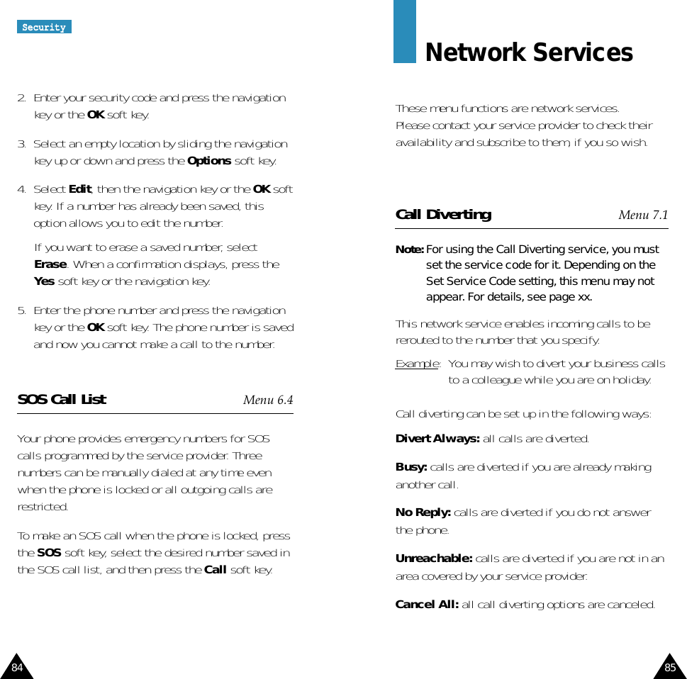 84 85Network ServicesThese menu functions are network services.Please contact your service provider to check theiravailability and subscribe to them, if you so wish.Call Diverting Menu 7.1Note: For using the Call Diverting service, you mustset the service code for it. Depending on theSet Service Code setting, this menu may notappear. For details, see page xx.This network service enables incoming calls to bererouted to the number that you specify.Example:  You may wish to divert your business callsto a colleague while you are on holiday.Call diverting can be set up in the following ways:Divert Always: all calls are diverted.Busy: calls are diverted if you are already makinganother call.No Reply: calls are diverted if you do not answerthe phone.Unreachable: calls are diverted if you are not in anarea covered by your service provider.Cancel All: all call diverting options are canceled.2.  Enter your security code and press the navigationkey or the OK soft key.3.  Select an empty location by sliding the navigationkey up or down and press the Options soft key.4.  Select Edit, then the navigation key or the OK softkey. If a number has already been saved, thisoption allows you to edit the number.If you want to erase a saved number, selectErase. When a confirmation displays, press theYes soft key or the navigation key.5.  Enter the phone number and press the navigationkey or the OK soft key. The phone number is savedand now you cannot make a call to the number.SOS Call List Menu 6.4Your phone provides emergency numbers for SOScalls programmed by the service provider. Threenumbers can be manually dialed at any time evenwhen the phone is locked or all outgoing calls arerestricted. To make an SOS call when the phone is locked, pressthe SOS soft key, select the desired number saved inthe SOS call list, and then press the Call soft key.SSeeccuurriittyy