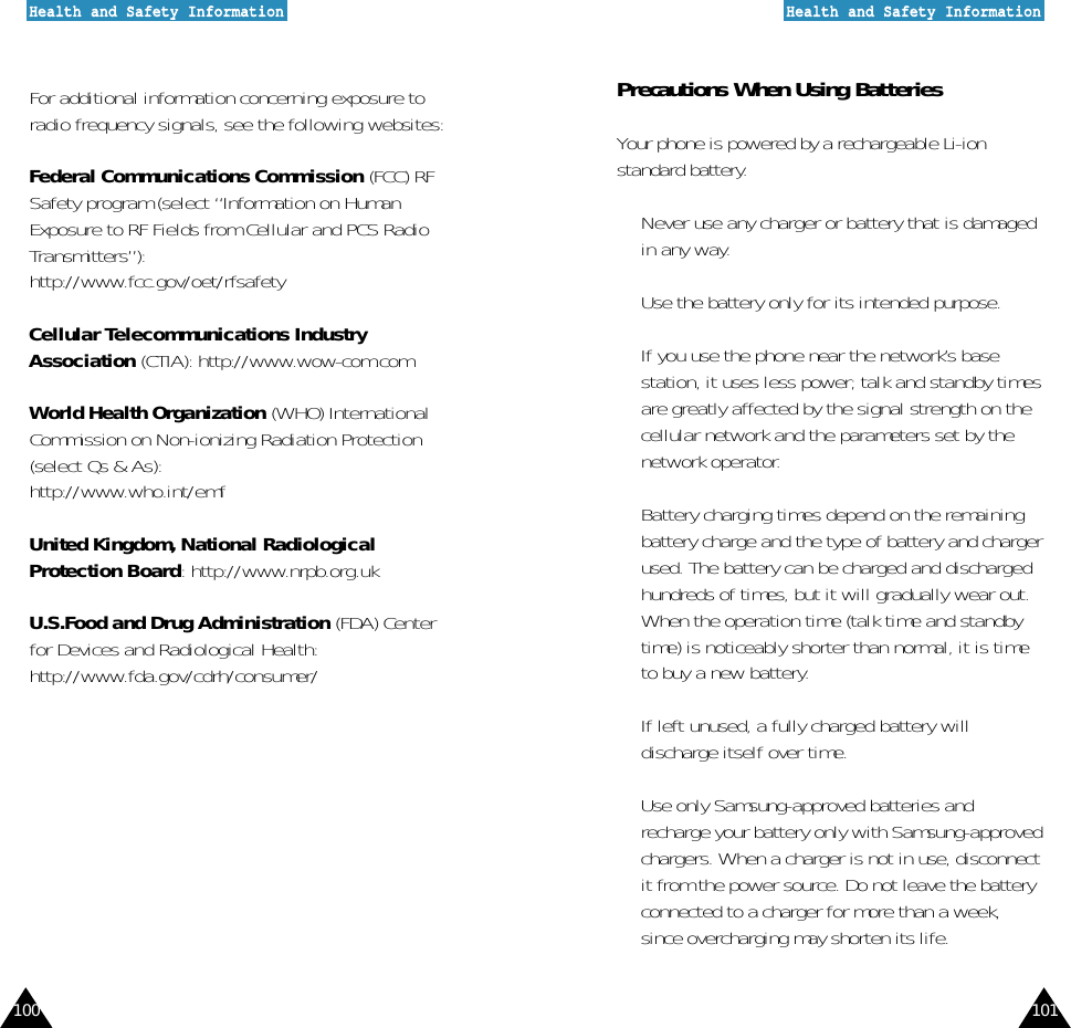 101100HHeeaalltthh  aanndd  SSaaffeettyy  IInnffoorrmmaattiioonnHHeeaalltthh  aanndd  SSaaffeettyy  IInnffoorrmmaattiioonnFor additional information concerning exposure toradio frequency signals, see the following websites:Federal Communications Commission (FCC) RFSafety program (select “Information on HumanExposure to RF Fields from Cellular and PCS RadioTransmitters”):http://www.fcc.gov/oet/rfsafetyCellular Telecommunications IndustryAssociation (CTIA): http://www.wow-com.comWorld Health Organization (WHO) InternationalCommission on Non-ionizing Radiation Protection(select Qs &amp; As):http://www.who.int/emfUnited Kingdom, National RadiologicalProtection Board: http://www.nrpb.org.ukU.S.Food and Drug Administration (FDA) Centerfor Devices and Radiological Health:http://www.fda.gov/cdrh/consumer/Precautions When Using BatteriesYour phone is powered by a rechargeable Li-ionstandard battery. •  Never use any charger or battery that is damagedin any way.•  Use the battery only for its intended purpose.•  If you use the phone near the network’s basestation, it uses less power; talk and standby timesare greatly affected by the signal strength on thecellular network and the parameters set by thenetwork operator.•  Battery charging times depend on the remainingbattery charge and the type of battery and chargerused. The battery can be charged and dischargedhundreds of times, but it will gradually wear out.When the operation time (talk time and standbytime) is noticeably shorter than normal, it is timeto buy a new battery.•  If left unused, a fully charged battery willdischarge itself over time.•  Use only Samsung-approved batteries andrecharge your battery only with Samsung-approvedchargers. When a charger is not in use, disconnectit from the power source. Do not leave the batteryconnected to a charger for more than a week,since overcharging may shorten its life.