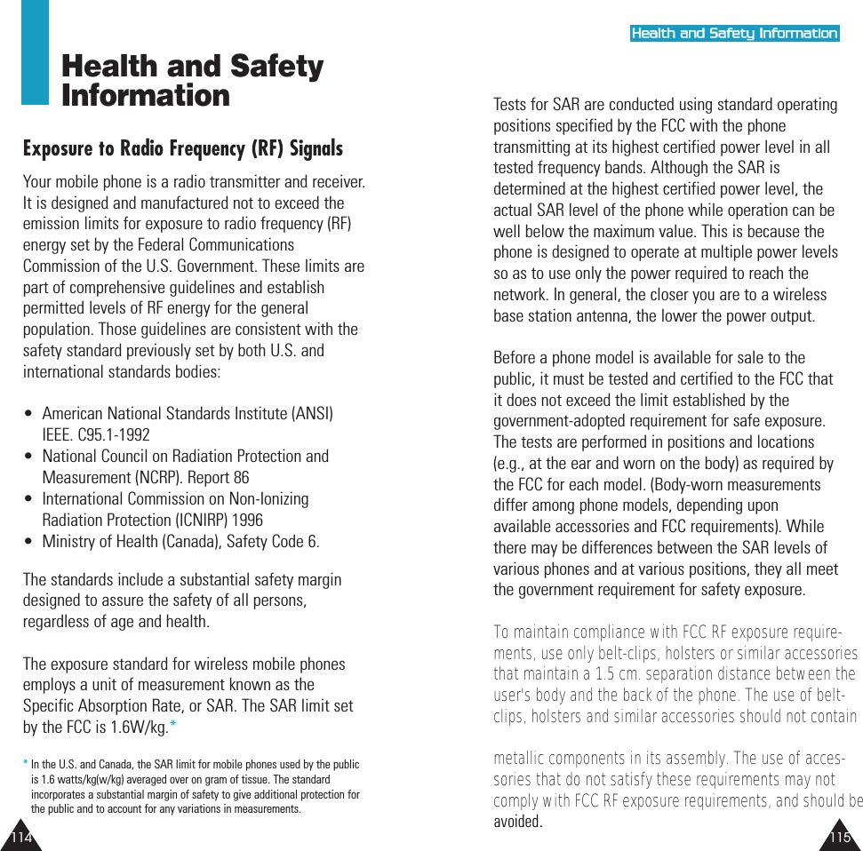 115114Tests for SAR are conducted using standard operatingpositions specified by the FCC with the phonetransmitting at its highest certified power level in alltested frequency bands. Although the SAR isdetermined at the highest certified power level, theactual SAR level of the phone while operation can bewell below the maximum value. This is because thephone is designed to operate at multiple power levelsso as to use only the power required to reach thenetwork. In general, the closer you are to a wirelessbase station antenna, the lower the power output. Before a phone model is available for sale to thepublic, it must be tested and certified to the FCC thatit does not exceed the limit established by thegovernment-adopted requirement for safe exposure.The tests are performed in positions and locations(e.g., at the ear and worn on the body) as required bythe FCC for each model. (Body-worn measurementsdiffer among phone models, depending uponavailable accessories and FCC requirements). Whilethere may be differences between the SAR levels ofvarious phones and at various positions, they all meetthe government requirement for safety exposure.To maintain compliance with FCC RF exposure require- ments, use only belt-clips, holsters or similar accessories that maintain a 1.5 cm. separation distance between the user's body and the back of the phone. The use of belt-clips, holsters and similar accessories should not contain metallic components in its assembly. The use of acces-sories that do not satisfy these requirements may not comply with FCC RF exposure requirements, and should be Health and SafetyInformationExposure to Radio Frequency (RF) SignalsYour mobile phone is a radio transmitter and receiver.It is designed and manufactured not to exceed theemission limits for exposure to radio frequency (RF)energy set by the Federal CommunicationsCommission of the U.S. Government. These limits arepart of comprehensive guidelines and establishpermitted levels of RF energy for the generalpopulation. Those guidelines are consistent with thesafety standard previously set by both U.S. andinternational standards bodies:• American National Standards Institute (ANSI)IEEE. C95.1-1992• National Council on Radiation Protection andMeasurement (NCRP). Report 86• International Commission on Non-IonizingRadiation Protection (ICNIRP) 1996• Ministry of Health (Canada), Safety Code 6.The standards include a substantial safety margindesigned to assure the safety of all persons,regardless of age and health.The exposure standard for wireless mobile phonesemploys a unit of measurement known as theSpecific Absorption Rate, or SAR. The SAR limit setby the FCC is 1.6W/kg.**In the U.S. and Canada, the SAR limit for mobile phones used by the publicis 1.6 watts/kg(w/kg) averaged over on gram of tissue. The standardincorporates a substantial margin of safety to give additional protection forthe public and to account for any variations in measurements.HHeeaalltthh aanndd SSaaffeettyy IInnffoorrmmaattiioonnavoided.