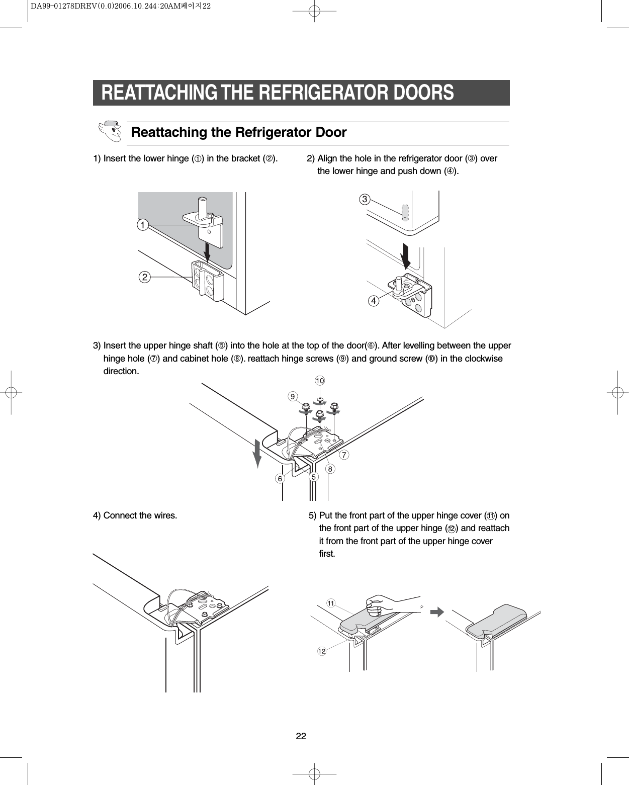 22REATTACHING THE REFRIGERATOR DOORSReattaching the Refrigerator Door1) Insert the lower hinge (➀) in the bracket (➁). 2) Align the hole in the refrigerator door (➂) overthe lower hinge and push down (➃).3) Insert the upper hinge shaft (➄) into the hole at the top of the door(➅). After levelling between the upperhinge hole (➆) and cabinet hole (➇). reattach hinge screws (➈) and ground screw (➉) in the clockwisedirection.4) Connect the wires. 5) Put the front part of the upper hinge cover ( ) onthe front part of the upper hinge (   ) and reattachit from the front part of the upper hinge coverfirst.1112