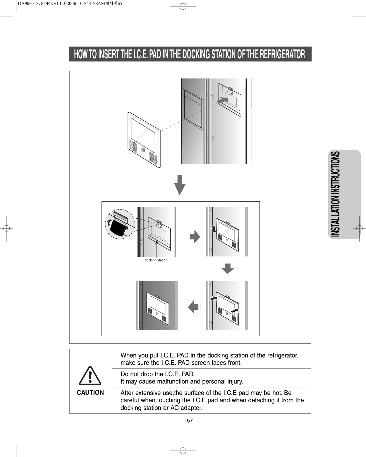 57CAUTIONWhen you put I.C.E. PAD in the docking station of the refrigerator,make sure the I.C.E. PAD screen faces front.Do not drop the I.C.E. PAD.It may cause malfunction and personal injury.After extensive use,the surface of the I.C.E pad may be hot. Becareful when touching the I.C.E pad and when detaching it from thedocking station or AC adapter.HOW TO INSERT THE I.C.E. PAD IN THE DOCKING STATION OF THE REFRIGERATORINSTALLATION INSTRUCTIONS