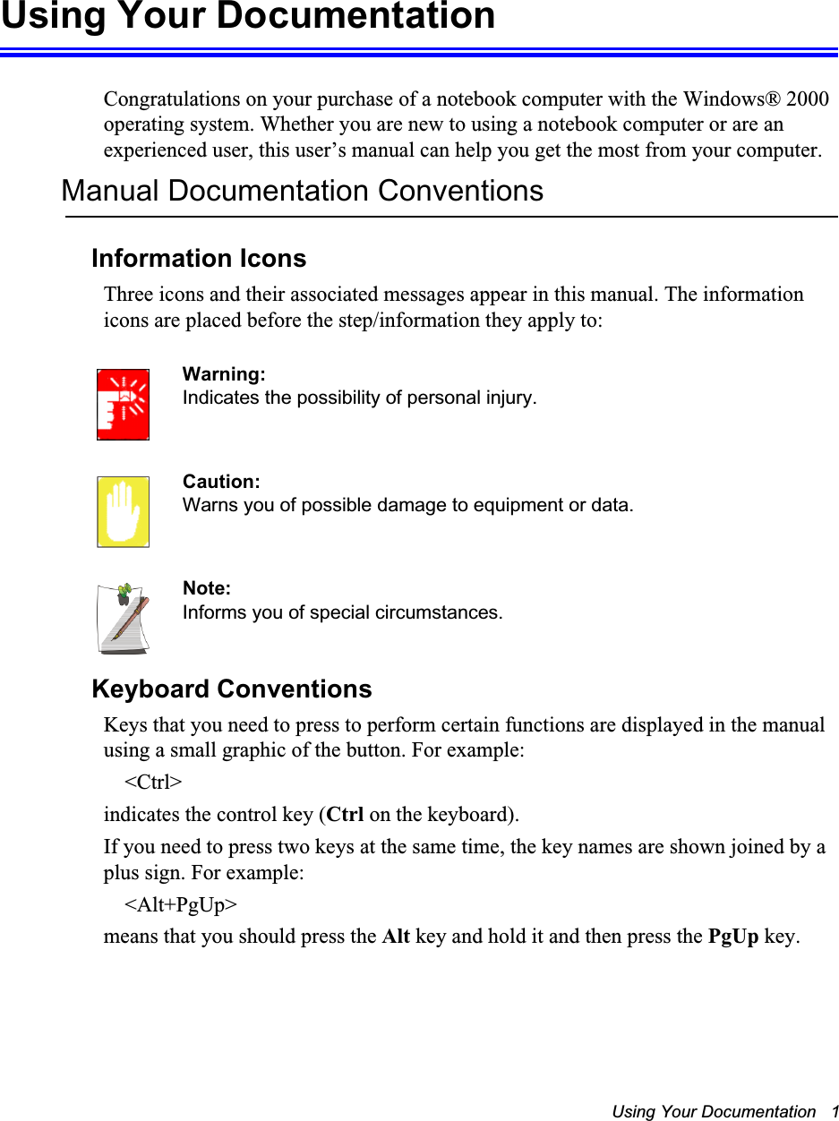 Using Your Documentation   1Using Your DocumentationCongratulations on your purchase of a notebook computer with the Windows® 2000 operating system. Whether you are new to using a notebook computer or are an experienced user, this user’s manual can help you get the most from your computer.Manual Documentation ConventionsInformation IconsThree icons and their associated messages appear in this manual. The information icons are placed before the step/information they apply to:Warning:Indicates the possibility of personal injury.Caution:Warns you of possible damage to equipment or data.Note:Informs you of special circumstances.Keyboard ConventionsKeys that you need to press to perform certain functions are displayed in the manual using a small graphic of the button. For example: &lt;Ctrl&gt;indicates the control key (Ctrl on the keyboard). If you need to press two keys at the same time, the key names are shown joined by a plus sign. For example:&lt;Alt+PgUp&gt;means that you should press the Alt key and hold it and then press the PgUp key.
