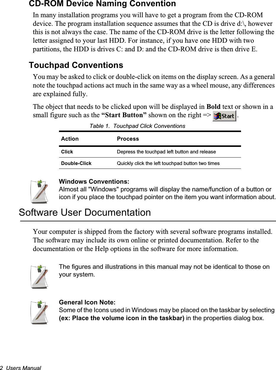 2  Users ManualCD-ROM Device Naming ConventionIn many installation programs you will have to get a program from the CD-ROM device. The program installation sequence assumes that the CD is drive d:\, however this is not always the case. The name of the CD-ROM drive is the letter following the letter assigned to your last HDD. For instance, if you have one HDD with two partitions, the HDD is drives C: and D: and the CD-ROM drive is then drive E.Touchpad ConventionsYou may be asked to click or double-click on items on the display screen. As a general note the touchpad actions act much in the same way as a wheel mouse, any differences are explained fully.The object that needs to be clicked upon will be displayed in Bold text or shown in a small figure such as the “Start Button” shown on the right =&gt;  .Table 1.  Touchpad Click ConventionsWindows Conventions:Almost all &quot;Windows&quot; programs will display the name/function of a button or icon if you place the touchpad pointer on the item you want information about.Software User DocumentationYour computer is shipped from the factory with several software programs installed. The software may include its own online or printed documentation. Refer to the documentation or the Help options in the software for more information.The figures and illustrations in this manual may not be identical to those on your system.General Icon Note:Some of the Icons used in Windows may be placed on the taskbar by selecting (ex: Place the volume icon in the taskbar) in the properties dialog box.Action ProcessClick Depress the touchpad left button and releaseDouble-Click Quickly click the left touchpad button two times