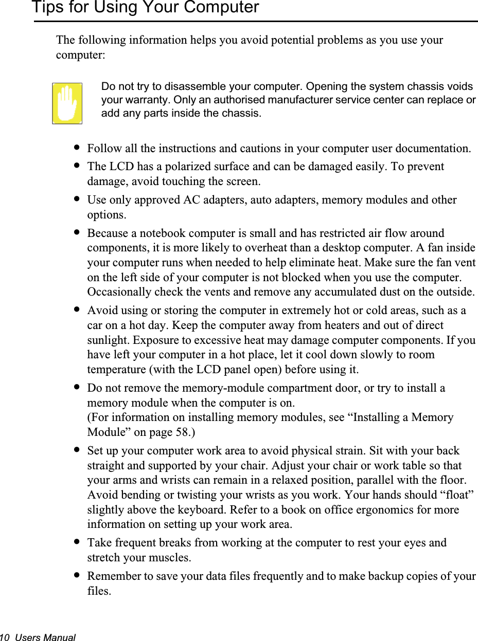 10  Users ManualTips for Using Your ComputerThe following information helps you avoid potential problems as you use your computer:Do not try to disassemble your computer. Opening the system chassis voids your warranty. Only an authorised manufacturer service center can replace or add any parts inside the chassis.•Follow all the instructions and cautions in your computer user documentation.•The LCD has a polarized surface and can be damaged easily. To prevent damage, avoid touching the screen.•Use only approved AC adapters, auto adapters, memory modules and other options.•Because a notebook computer is small and has restricted air flow around components, it is more likely to overheat than a desktop computer. A fan inside your computer runs when needed to help eliminate heat. Make sure the fan vent on the left side of your computer is not blocked when you use the computer.  Occasionally check the vents and remove any accumulated dust on the outside. •Avoid using or storing the computer in extremely hot or cold areas, such as a car on a hot day. Keep the computer away from heaters and out of direct sunlight. Exposure to excessive heat may damage computer components. If you have left your computer in a hot place, let it cool down slowly to room temperature (with the LCD panel open) before using it.•Do not remove the memory-module compartment door, or try to install a memory module when the computer is on. (For information on installing memory modules, see “Installing a Memory Module” on page 58.)•Set up your computer work area to avoid physical strain. Sit with your back straight and supported by your chair. Adjust your chair or work table so that your arms and wrists can remain in a relaxed position, parallel with the floor. Avoid bending or twisting your wrists as you work. Your hands should “float” slightly above the keyboard. Refer to a book on office ergonomics for more information on setting up your work area.•Take frequent breaks from working at the computer to rest your eyes and stretch your muscles. •Remember to save your data files frequently and to make backup copies of your files.