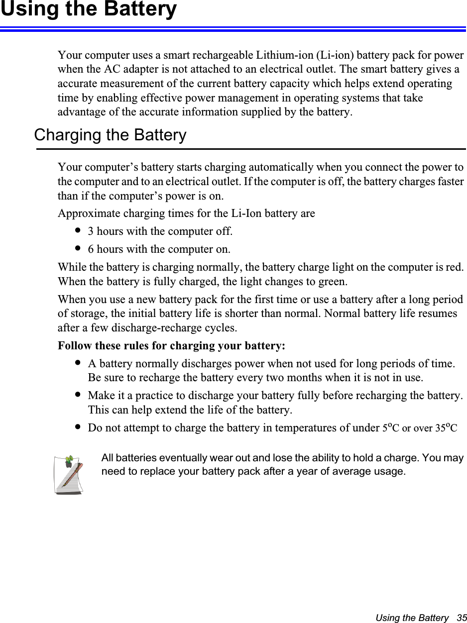 Using the Battery   35Using the BatteryYour computer uses a smart rechargeable Lithium-ion (Li-ion) battery pack for power when the AC adapter is not attached to an electrical outlet. The smart battery gives a accurate measurement of the current battery capacity which helps extend operating time by enabling effective power management in operating systems that take advantage of the accurate information supplied by the battery.Charging the BatteryYour computer&rsquo;s battery starts charging automatically when you connect the power to the computer and to an electrical outlet. If the computer is off, the battery charges faster than if the computer&rsquo;s power is on.Approximate charging times for the Li-Ion battery are&bull;3 hours with the computer off.&bull;6 hours with the computer on.While the battery is charging normally, the battery charge light on the computer is red. When the battery is fully charged, the light changes to green.When you use a new battery pack for the first time or use a battery after a long period of storage, the initial battery life is shorter than normal. Normal battery life resumes after a few discharge-recharge cycles.Follow these rules for charging your battery:&bull;A battery normally discharges power when not used for long periods of time. Be sure to recharge the battery every two months when it is not in use.&bull;Make it a practice to discharge your battery fully before recharging the battery. This can help extend the life of the battery.&bull;Do not attempt to charge the battery in temperatures of under 5oC or over 35oCAll batteries eventually wear out and lose the ability to hold a charge. You may need to replace your battery pack after a year of average usage.