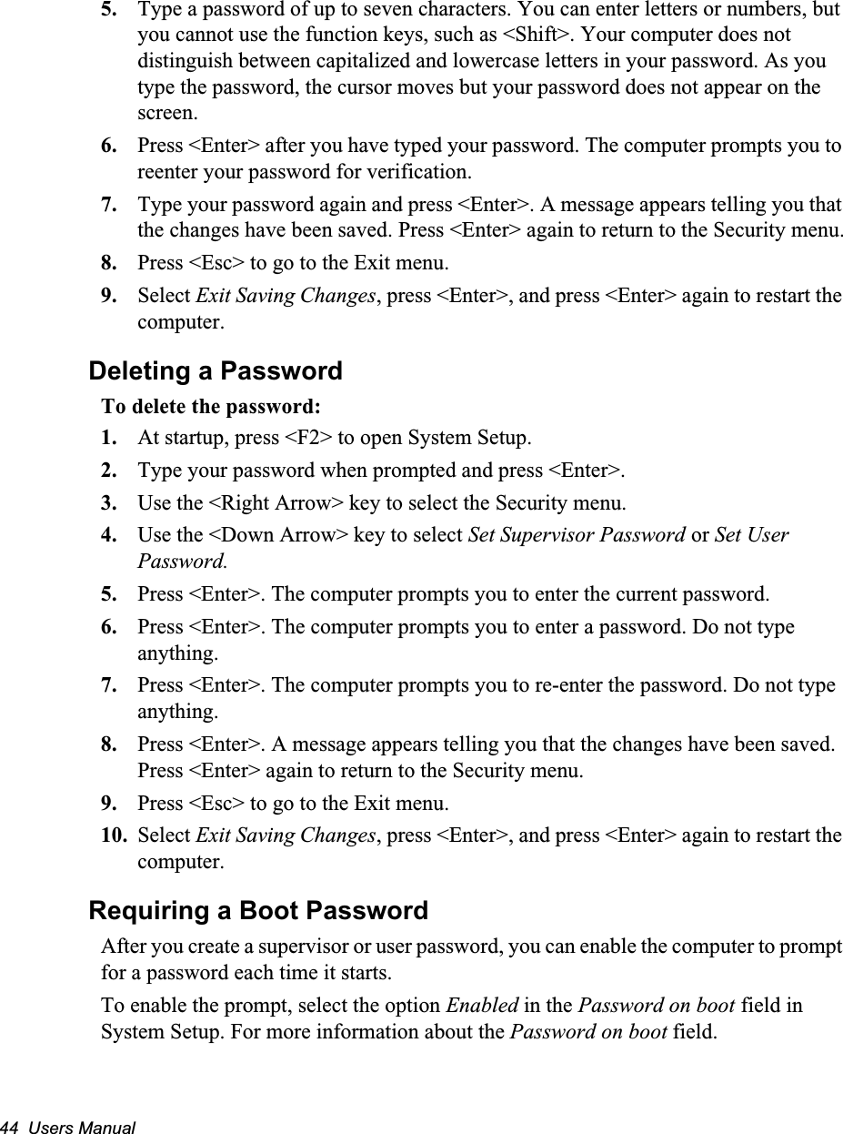 44  Users Manual5. Type a password of up to seven characters. You can enter letters or numbers, but you cannot use the function keys, such as <Shift>. Your computer does not distinguish between capitalized and lowercase letters in your password. As you type the password, the cursor moves but your password does not appear on the screen. 6. Press <Enter> after you have typed your password. The computer prompts you to reenter your password for verification. 7. Type your password again and press <Enter>. A message appears telling you that the changes have been saved. Press <Enter> again to return to the Security menu.8. Press <Esc> to go to the Exit menu. 9. Select Exit Saving Changes, press <Enter>, and press <Enter> again to restart the computer.Deleting a PasswordTo delete the password:1. At startup, press <F2> to open System Setup.2. Type your password when prompted and press <Enter>.3. Use the <Right Arrow> key to select the Security menu.4. Use the <Down Arrow> key to select Set Supervisor Password or Set User Password. 5. Press <Enter>. The computer prompts you to enter the current password.6. Press <Enter>. The computer prompts you to enter a password. Do not type anything. 7. Press <Enter>. The computer prompts you to re-enter the password. Do not type anything.8. Press <Enter>. A message appears telling you that the changes have been saved. Press <Enter> again to return to the Security menu.9. Press <Esc> to go to the Exit menu. 10. Select Exit Saving Changes, press <Enter>, and press <Enter> again to restart the computer.Requiring a Boot PasswordAfter you create a supervisor or user password, you can enable the computer to prompt for a password each time it starts. To enable the prompt, select the option Enabled in the Password on boot field in System Setup. For more information about the Password on boot field.