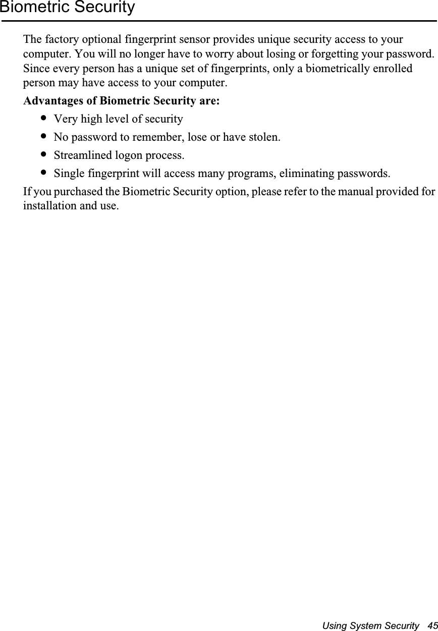 Using System Security   45Biometric SecurityThe factory optional fingerprint sensor provides unique security access to your computer. You will no longer have to worry about losing or forgetting your password. Since every person has a unique set of fingerprints, only a biometrically enrolled person may have access to your computer. Advantages of Biometric Security are:&bull;Very high level of security&bull;No password to remember, lose or have stolen.&bull;Streamlined logon process.&bull;Single fingerprint will access many programs, eliminating passwords.If you purchased the Biometric Security option, please refer to the manual provided for installation and use.