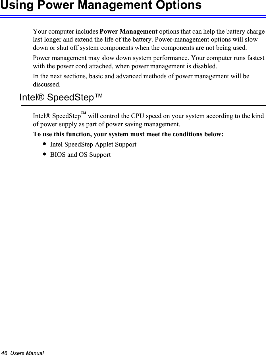46  Users ManualUsing Power Management OptionsYour computer includes Power Management options that can help the battery charge last longer and extend the life of the battery. Power-management options will slow down or shut off system components when the components are not being used. Power management may slow down system performance. Your computer runs fastest with the power cord attached, when power management is disabled.In the next sections, basic and advanced methods of power management will be discussed.Intel&reg; SpeedStep&trade;Intel&reg; SpeedStep&trade; will control the CPU speed on your system according to the kind of power supply as part of power saving management.To use this function, your system must meet the conditions below:&bull;Intel SpeedStep Applet Support&bull;BIOS and OS Support