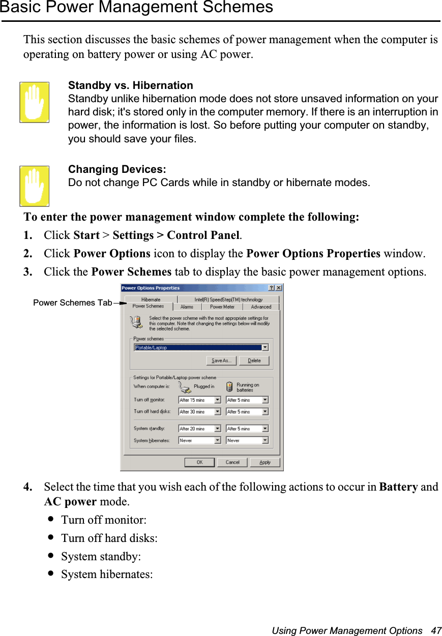 Using Power Management Options   47Basic Power Management SchemesThis section discusses the basic schemes of power management when the computer is operating on battery power or using AC power.Standby vs. HibernationStandby unlike hibernation mode does not store unsaved information on your hard disk; it's stored only in the computer memory. If there is an interruption in power, the information is lost. So before putting your computer on standby, you should save your files. Changing Devices:Do not change PC Cards while in standby or hibernate modes.To enter the power management window complete the following:1. Click Start > Settings > Control Panel.2. Click Power Options icon to display the Power Options Properties window.3. Click the Power Schemes tab to display the basic power management options.4. Select the time that you wish each of the following actions to occur in Battery and AC power mode.&bull;Turn off monitor:&bull;Turn off hard disks:&bull;System standby:&bull;System hibernates:Power Schemes Tab