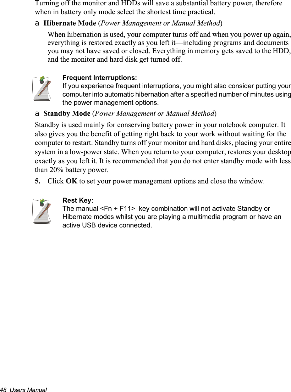 48  Users ManualTurning off the monitor and HDDs will save a substantial battery power, therefore when in battery only mode select the shortest time practical.a Hibernate Mode (Power Management or Manual Method)When hibernation is used, your computer turns off and when you power up again, everything is restored exactly as you left it&mdash;including programs and documents you may not have saved or closed. Everything in memory gets saved to the HDD, and the monitor and hard disk get turned off.Frequent Interruptions:If you experience frequent interruptions, you might also consider putting your computer into automatic hibernation after a specified number of minutes using the power management options.a Standby Mode (Power Management or Manual Method)Standby is used mainly for conserving battery power in your notebook computer. It also gives you the benefit of getting right back to your work without waiting for the computer to restart. Standby turns off your monitor and hard disks, placing your entire system in a low-power state. When you return to your computer, restores your desktop exactly as you left it. It is recommended that you do not enter standby mode with less than 20% battery power.5. Click OK to set your power management options and close the window.Rest Key:The manual <Fn + F11>  key combination will not activate Standby or Hibernate modes whilst you are playing a multimedia program or have an active USB device connected.