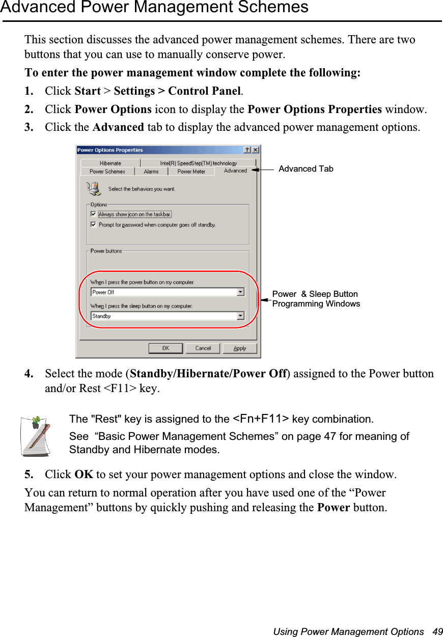 Using Power Management Options   49Advanced Power Management SchemesThis section discusses the advanced power management schemes. There are two buttons that you can use to manually conserve power.To enter the power management window complete the following:1. Click Start > Settings > Control Panel.2. Click Power Options icon to display the Power Options Properties window.3. Click the Advanced tab to display the advanced power management options.4. Select the mode (Standby/Hibernate/Power Off) assigned to the Power button and/or Rest <F11> key.The "Rest" key is assigned to the <Fn+F11> key combination.See  &ldquo;Basic Power Management Schemes&rdquo; on page 47 for meaning of Standby and Hibernate modes.5. Click OK to set your power management options and close the window.You can return to normal operation after you have used one of the &ldquo;Power Management&rdquo; buttons by quickly pushing and releasing the Power button.Advanced TabPower  &amp; Sleep Button Programming Windows