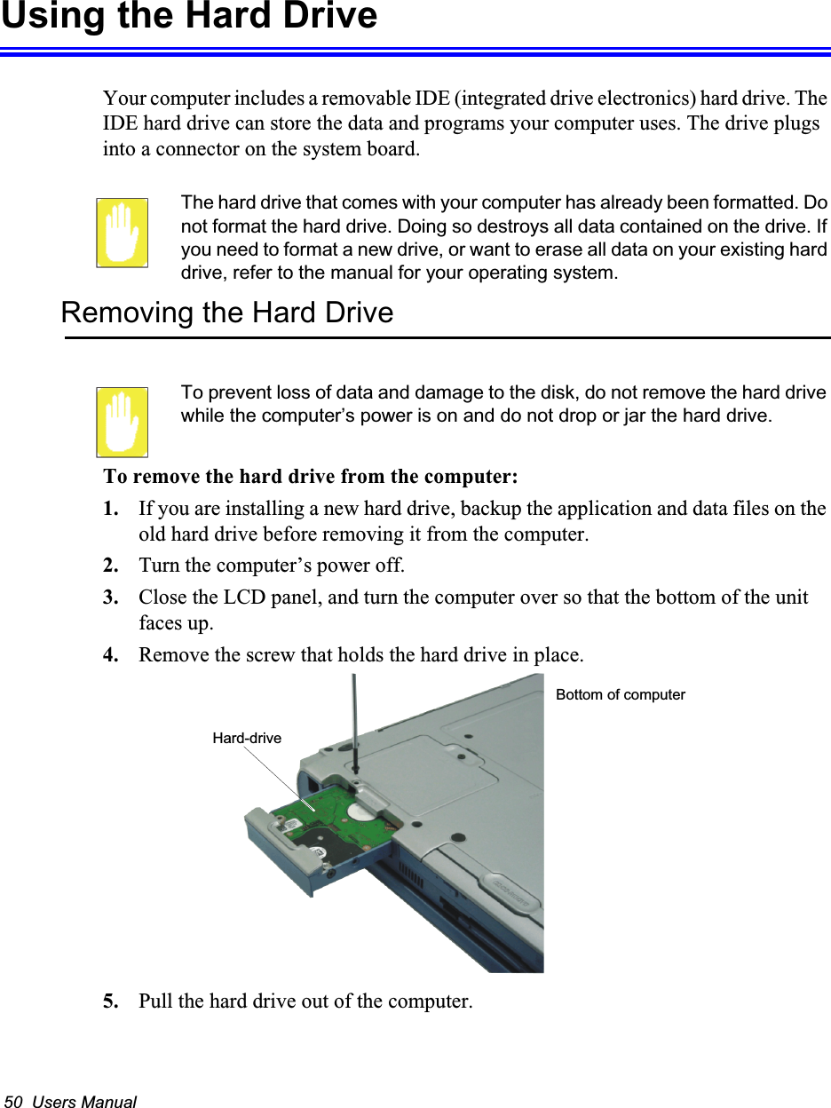 50  Users ManualUsing the Hard DriveYour computer includes a removable IDE (integrated drive electronics) hard drive. The IDE hard drive can store the data and programs your computer uses. The drive plugs into a connector on the system board.The hard drive that comes with your computer has already been formatted. Do not format the hard drive. Doing so destroys all data contained on the drive. If you need to format a new drive, or want to erase all data on your existing hard drive, refer to the manual for your operating system.Removing the Hard DriveTo prevent loss of data and damage to the disk, do not remove the hard drive while the computer&rsquo;s power is on and do not drop or jar the hard drive.To remove the hard drive from the computer:1. If you are installing a new hard drive, backup the application and data files on the old hard drive before removing it from the computer. 2. Turn the computer&rsquo;s power off. 3. Close the LCD panel, and turn the computer over so that the bottom of the unit faces up.4. Remove the screw that holds the hard drive in place.5. Pull the hard drive out of the computer.Hard-drive Bottom of computer