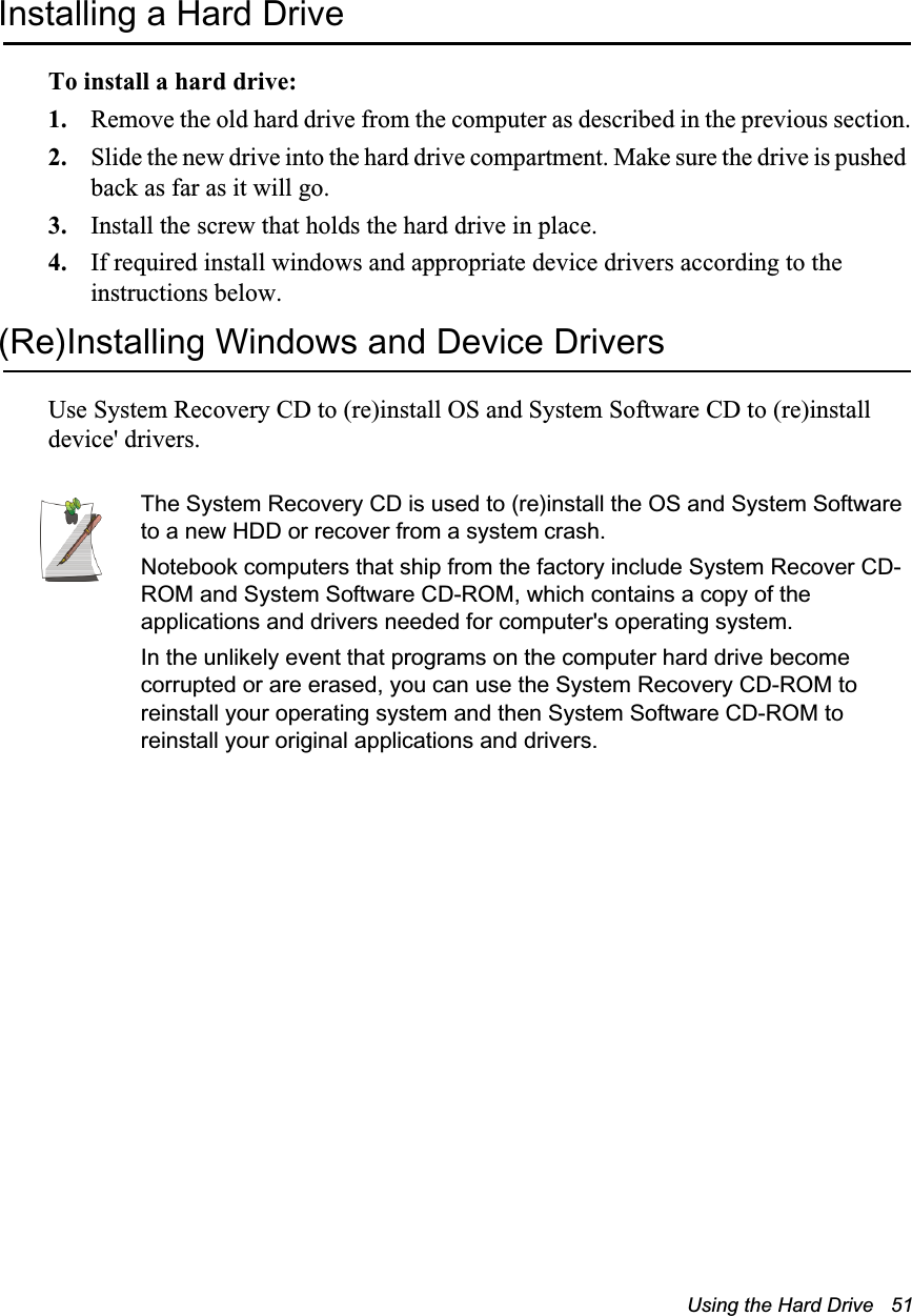 Using the Hard Drive   51Installing a Hard DriveTo install a hard drive:1. Remove the old hard drive from the computer as described in the previous section.2. Slide the new drive into the hard drive compartment. Make sure the drive is pushed back as far as it will go.3. Install the screw that holds the hard drive in place.4. If required install windows and appropriate device drivers according to the instructions below.(Re)Installing Windows and Device DriversUse System Recovery CD to (re)install OS and System Software CD to (re)install device' drivers.The System Recovery CD is used to (re)install the OS and System Software to a new HDD or recover from a system crash.Notebook computers that ship from the factory include System Recover CD-ROM and System Software CD-ROM, which contains a copy of the applications and drivers needed for computer's operating system.In the unlikely event that programs on the computer hard drive become corrupted or are erased, you can use the System Recovery CD-ROM to reinstall your operating system and then System Software CD-ROM to reinstall your original applications and drivers.