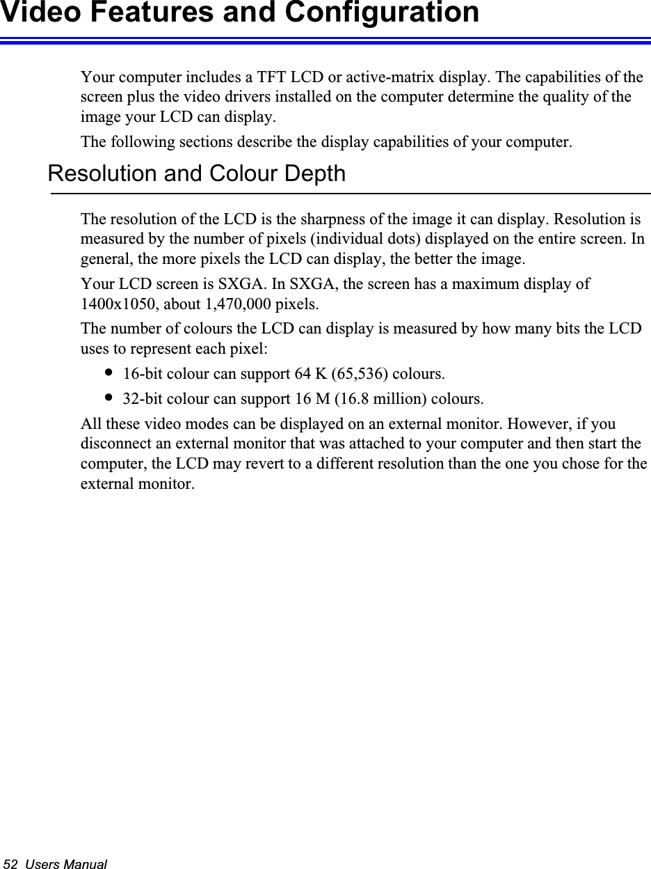 52  Users ManualVideo Features and ConfigurationYour computer includes a TFT LCD or active-matrix display. The capabilities of the screen plus the video drivers installed on the computer determine the quality of the image your LCD can display.The following sections describe the display capabilities of your computer.Resolution and Colour DepthThe resolution of the LCD is the sharpness of the image it can display. Resolution is measured by the number of pixels (individual dots) displayed on the entire screen. In general, the more pixels the LCD can display, the better the image. Your LCD screen is SXGA. In SXGA, the screen has a maximum display of 1400x1050, about 1,470,000 pixels. The number of colours the LCD can display is measured by how many bits the LCD uses to represent each pixel:&bull;16-bit colour can support 64 K (65,536) colours. &bull;32-bit colour can support 16 M (16.8 million) colours. All these video modes can be displayed on an external monitor. However, if you disconnect an external monitor that was attached to your computer and then start the computer, the LCD may revert to a different resolution than the one you chose for the external monitor.
