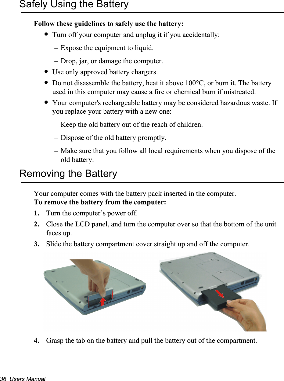 36  Users ManualSafely Using the BatteryFollow these guidelines to safely use the battery:&bull;Turn off your computer and unplug it if you accidentally:&ndash; Expose the equipment to liquid.&ndash; Drop, jar, or damage the computer.&bull;Use only approved battery chargers.&bull;Do not disassemble the battery, heat it above 100&deg;C, or burn it. The battery used in this computer may cause a fire or chemical burn if mistreated. &bull;Your computer's rechargeable battery may be considered hazardous waste. If you replace your battery with a new one:&ndash; Keep the old battery out of the reach of children.&ndash; Dispose of the old battery promptly.&ndash; Make sure that you follow all local requirements when you dispose of the old battery.Removing the BatteryYour computer comes with the battery pack inserted in the computer. To remove the battery from the computer:1. Turn the computer&rsquo;s power off. 2. Close the LCD panel, and turn the computer over so that the bottom of the unit faces up.3. Slide the battery compartment cover straight up and off the computer.4. Grasp the tab on the battery and pull the battery out of the compartment.