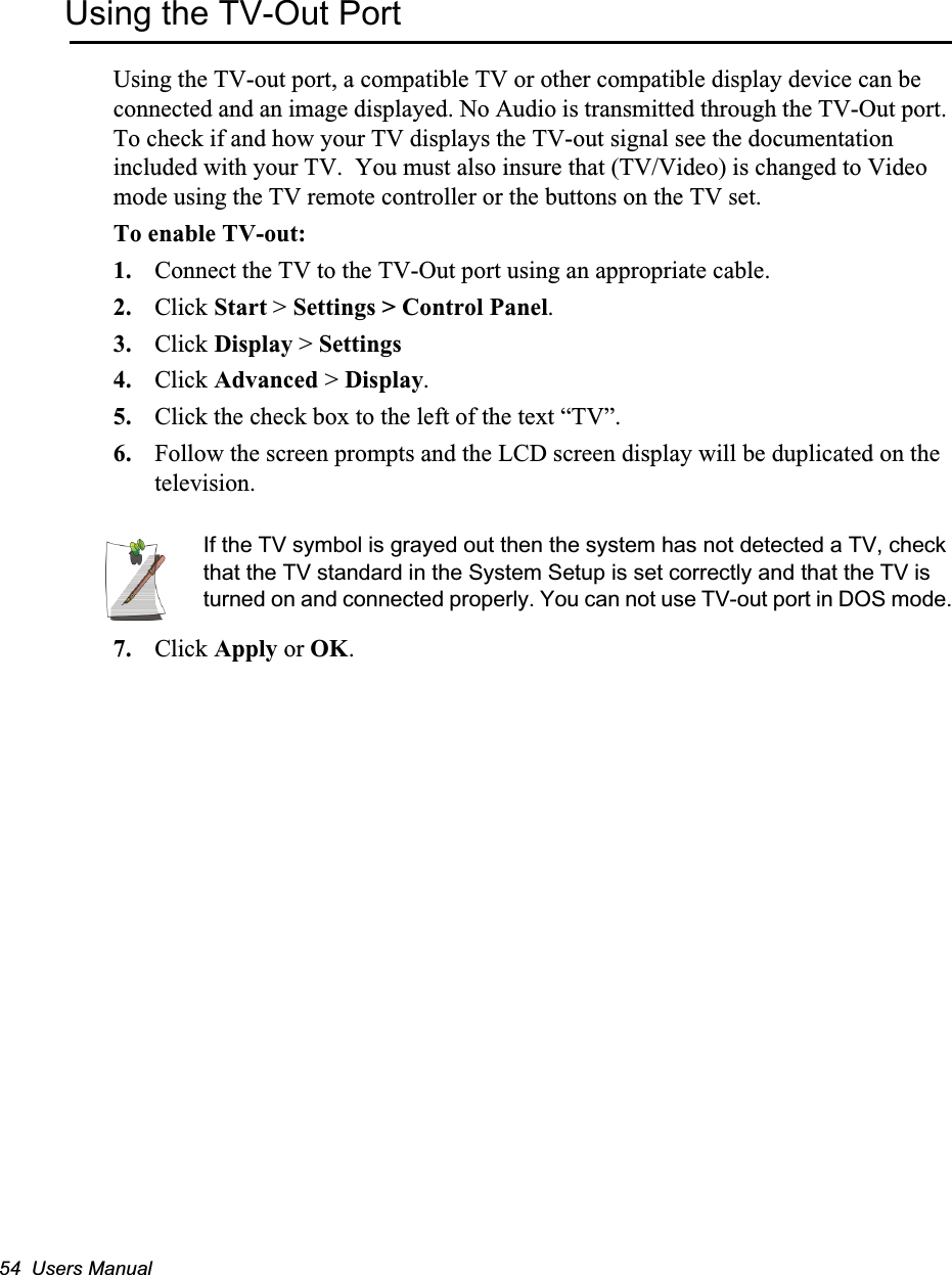 54  Users ManualUsing the TV-Out PortUsing the TV-out port, a compatible TV or other compatible display device can be connected and an image displayed. No Audio is transmitted through the TV-Out port. To check if and how your TV displays the TV-out signal see the documentation included with your TV.  You must also insure that (TV/Video) is changed to Video mode using the TV remote controller or the buttons on the TV set.To enable TV-out:1. Connect the TV to the TV-Out port using an appropriate cable.2. Click Start > Settings > Control Panel.3. Click Display > Settings4. Click Advanced > Display.5. Click the check box to the left of the text &ldquo;TV&rdquo;.6. Follow the screen prompts and the LCD screen display will be duplicated on the television. If the TV symbol is grayed out then the system has not detected a TV, check that the TV standard in the System Setup is set correctly and that the TV is turned on and connected properly. You can not use TV-out port in DOS mode.7. Click Apply or OK.