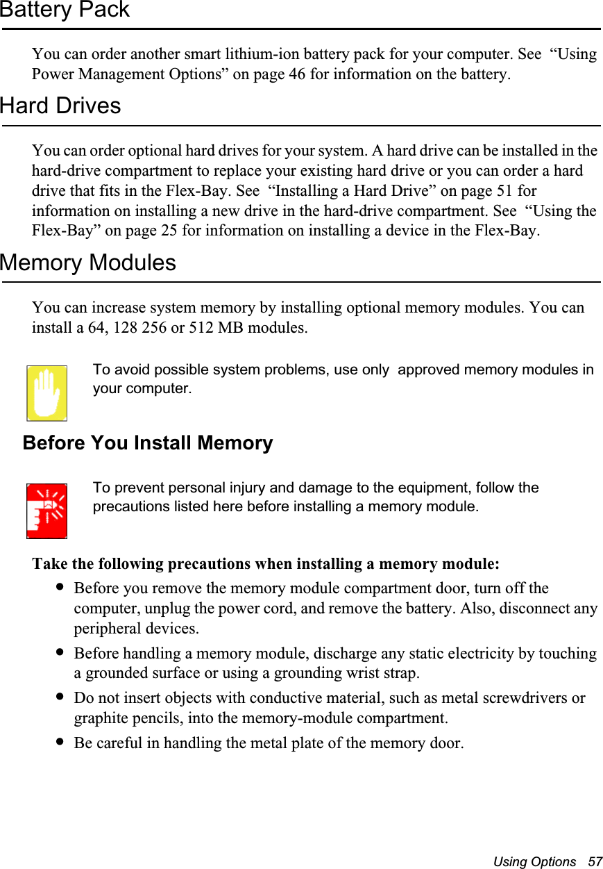 Using Options   57Battery PackYou can order another smart lithium-ion battery pack for your computer. See  &ldquo;Using Power Management Options&rdquo; on page 46 for information on the battery.Hard DrivesYou can order optional hard drives for your system. A hard drive can be installed in the hard-drive compartment to replace your existing hard drive or you can order a hard drive that fits in the Flex-Bay. See  &ldquo;Installing a Hard Drive&rdquo; on page 51 for information on installing a new drive in the hard-drive compartment. See  &ldquo;Using the Flex-Bay&rdquo; on page 25 for information on installing a device in the Flex-Bay.Memory ModulesYou can increase system memory by installing optional memory modules. You can install a 64, 128 256 or 512 MB modules. To avoid possible system problems, use only  approved memory modules in your computer. Before You Install MemoryTo prevent personal injury and damage to the equipment, follow the precautions listed here before installing a memory module.Take the following precautions when installing a memory module:&bull;Before you remove the memory module compartment door, turn off the computer, unplug the power cord, and remove the battery. Also, disconnect any peripheral devices.&bull;Before handling a memory module, discharge any static electricity by touching a grounded surface or using a grounding wrist strap.&bull;Do not insert objects with conductive material, such as metal screwdrivers or graphite pencils, into the memory-module compartment.&bull;Be careful in handling the metal plate of the memory door.