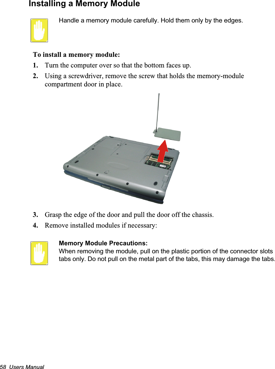 58  Users ManualInstalling a Memory ModuleHandle a memory module carefully. Hold them only by the edges.To install a memory module:1. Turn the computer over so that the bottom faces up.2. Using a screwdriver, remove the screw that holds the memory-module compartment door in place.3. Grasp the edge of the door and pull the door off the chassis.4. Remove installed modules if necessary:Memory Module Precautions:When removing the module, pull on the plastic portion of the connector slots tabs only. Do not pull on the metal part of the tabs, this may damage the tabs.