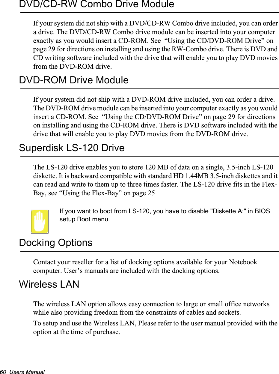 60  Users ManualDVD/CD-RW Combo Drive ModuleIf your system did not ship with a DVD/CD-RW Combo drive included, you can order a drive. The DVD/CD-RW Combo drive module can be inserted into your computer exactly as you would insert a CD-ROM. See  &ldquo;Using the CD/DVD-ROM Drive&rdquo; on page 29 for directions on installing and using the RW-Combo drive. There is DVD and CD writing software included with the drive that will enable you to play DVD movies from the DVD-ROM drive.DVD-ROM Drive ModuleIf your system did not ship with a DVD-ROM drive included, you can order a drive. The DVD-ROM drive module can be inserted into your computer exactly as you would insert a CD-ROM. See  &ldquo;Using the CD/DVD-ROM Drive&rdquo; on page 29 for directions on installing and using the CD-ROM drive. There is DVD software included with the drive that will enable you to play DVD movies from the DVD-ROM drive.Superdisk LS-120 DriveThe LS-120 drive enables you to store 120 MB of data on a single, 3.5-inch LS-120 diskette. It is backward compatible with standard HD 1.44MB 3.5-inch diskettes and it can read and write to them up to three times faster. The LS-120 drive fits in the Flex-Bay, see &ldquo;Using the Flex-Bay&rdquo; on page 25If you want to boot from LS-120, you have to disable "Diskette A:" in BIOS setup Boot menu.Docking OptionsContact your reseller for a list of docking options available for your Notebook computer. User&rsquo;s manuals are included with the docking options.Wireless LANThe wireless LAN option allows easy connection to large or small office networks while also providing freedom from the constraints of cables and sockets. To setup and use the Wireless LAN, Please refer to the user manual provided with the option at the time of purchase.