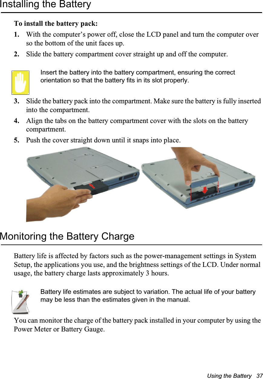 Using the Battery   37Installing the BatteryTo install the battery pack:1. With the computer&rsquo;s power off, close the LCD panel and turn the computer over so the bottom of the unit faces up.2. Slide the battery compartment cover straight up and off the computer.Insert the battery into the battery compartment, ensuring the correct orientation so that the battery fits in its slot properly. 3. Slide the battery pack into the compartment. Make sure the battery is fully inserted into the compartment.4. Align the tabs on the battery compartment cover with the slots on the battery compartment.5. Push the cover straight down until it snaps into place.Monitoring the Battery ChargeBattery life is affected by factors such as the power-management settings in System Setup, the applications you use, and the brightness settings of the LCD. Under normal usage, the battery charge lasts approximately 3 hours.Battery life estimates are subject to variation. The actual life of your battery may be less than the estimates given in the manual.You can monitor the charge of the battery pack installed in your computer by using the Power Meter or Battery Gauge. 