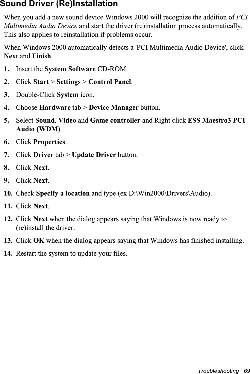 Troubleshooting   69Sound Driver (Re)InstallationWhen you add a new sound device Windows 2000 will recognize the addition of PCI Multimedia Audio Device and start the driver (re)installation process automatically. This also applies to reinstallation if problems occur.When Windows 2000 automatically detects a 'PCI Multimedia Audio Device', click Next and Finish.1. Insert the System Software CD-ROM.2. Click Start > Settings > Control Panel.3. Double-Click System icon.4. Choose Hardware tab > Device Manager button.5. Select Sound, Video and Game controller and Right click ESS Maestro3 PCI Audio (WDM).6. Click Properties.7. Click Driver tab > Update Driver button.8. Click Next.9. Click Next.10. Check Specify a location and type (ex D:\Win2000\Drivers\Audio).11. Click Next.12. Click Next when the dialog appears saying that Windows is now ready to (re)install the driver.13. Click OK when the dialog appears saying that Windows has finished installing.14. Restart the system to update your files.