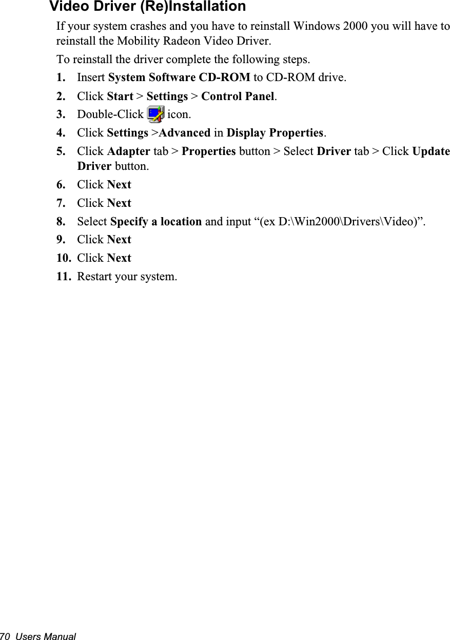 70  Users ManualVideo Driver (Re)InstallationIf your system crashes and you have to reinstall Windows 2000 you will have to reinstall the Mobility Radeon Video Driver.To reinstall the driver complete the following steps.1. Insert System Software CD-ROM to CD-ROM drive.2. Click Start > Settings > Control Panel.3. Double-Click   icon.4. Click Settings >Advanced in Display Properties.5. Click Adapter tab > Properties button > Select Driver tab > Click Update Driver button.6. Click Next7. Click Next8. Select Specify a location and input &ldquo;(ex D:\Win2000\Drivers\Video)&rdquo;.9. Click Next10. Click Next11. Restart your system.
