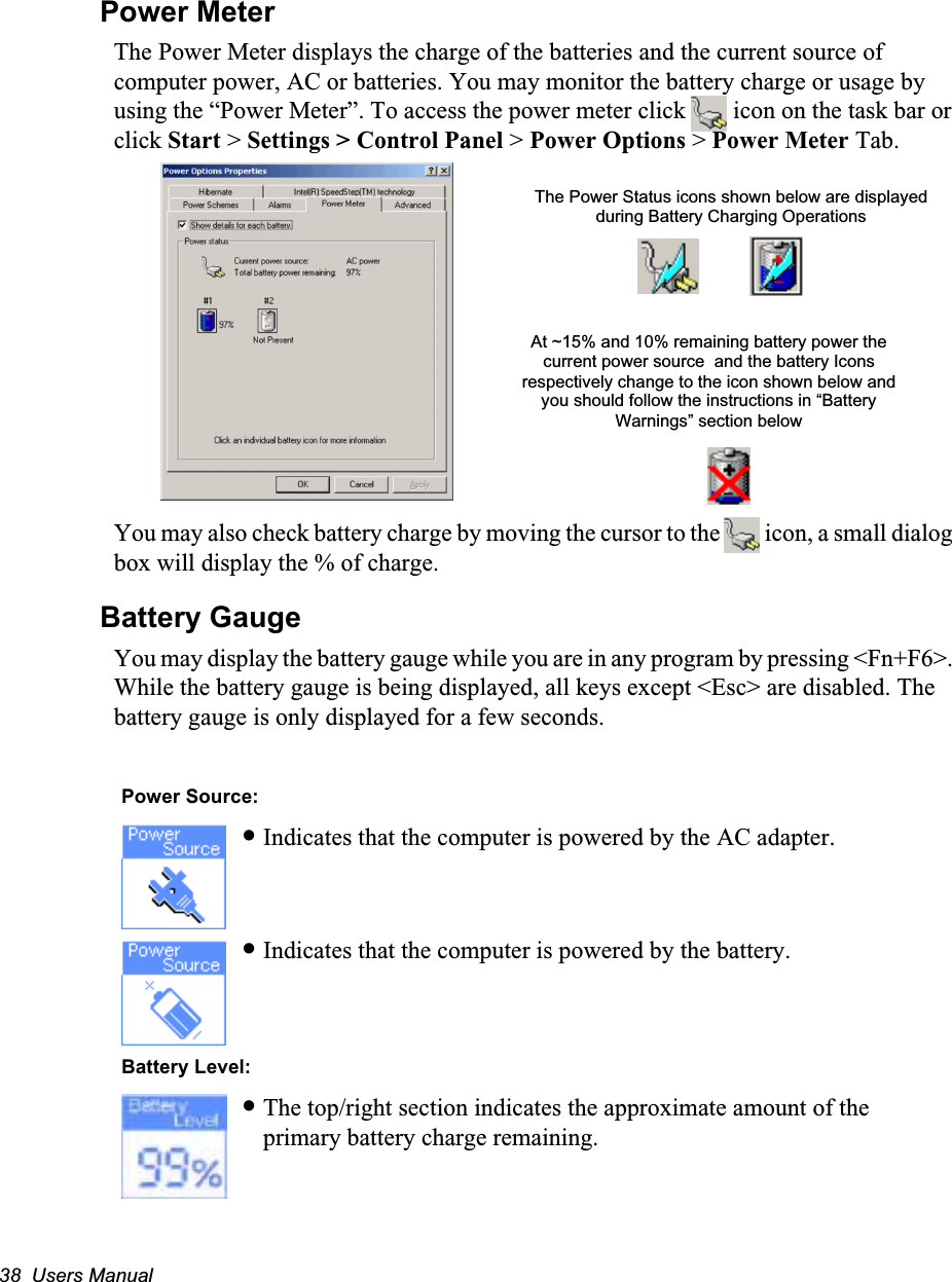 38  Users ManualPower MeterThe Power Meter displays the charge of the batteries and the current source of computer power, AC or batteries. You may monitor the battery charge or usage by using the &ldquo;Power Meter&rdquo;. To access the power meter click   icon on the task bar or click Start > Settings > Control Panel > Power Options > Power Meter Tab. You may also check battery charge by moving the cursor to the   icon, a small dialog box will display the % of charge.Battery GaugeYou may display the battery gauge while you are in any program by pressing <Fn+F6>. While the battery gauge is being displayed, all keys except <Esc> are disabled. The battery gauge is only displayed for a few seconds.   Power Source:&bull;Indicates that the computer is powered by the AC adapter.&bull;Indicates that the computer is powered by the battery. Battery Level:&bull;The top/right section indicates the approximate amount of the primary battery charge remaining.The Power Status icons shown below are displayed during Battery Charging OperationsAt ~15% and 10% remaining battery power the current power source  and the battery Icons respectively change to the icon shown below and you should follow the instructions in &ldquo;Battery Warnings&rdquo; section below