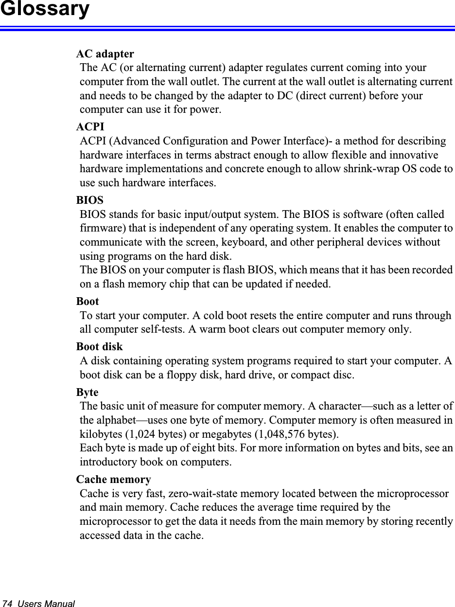 74  Users ManualGlossaryAC adapterThe AC (or alternating current) adapter regulates current coming into your computer from the wall outlet. The current at the wall outlet is alternating current and needs to be changed by the adapter to DC (direct current) before your computer can use it for power.ACPIACPI (Advanced Configuration and Power Interface)- a method for describing hardware interfaces in terms abstract enough to allow flexible and innovative hardware implementations and concrete enough to allow shrink-wrap OS code to use such hardware interfaces.BIOSBIOS stands for basic input/output system. The BIOS is software (often called firmware) that is independent of any operating system. It enables the computer to communicate with the screen, keyboard, and other peripheral devices without using programs on the hard disk. The BIOS on your computer is flash BIOS, which means that it has been recorded on a flash memory chip that can be updated if needed. BootTo start your computer. A cold boot resets the entire computer and runs through all computer self-tests. A warm boot clears out computer memory only.Boot diskA disk containing operating system programs required to start your computer. A boot disk can be a floppy disk, hard drive, or compact disc.ByteThe basic unit of measure for computer memory. A character&mdash;such as a letter of the alphabet&mdash;uses one byte of memory. Computer memory is often measured in kilobytes (1,024 bytes) or megabytes (1,048,576 bytes).Each byte is made up of eight bits. For more information on bytes and bits, see an introductory book on computers.Cache memoryCache is very fast, zero-wait-state memory located between the microprocessor and main memory. Cache reduces the average time required by the microprocessor to get the data it needs from the main memory by storing recently accessed data in the cache.