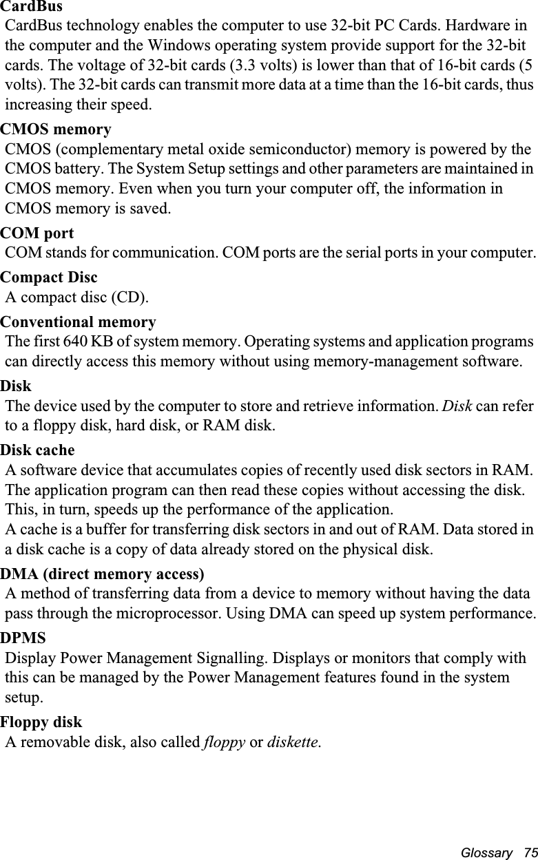 Glossary   75CardBusCardBus technology enables the computer to use 32-bit PC Cards. Hardware in the computer and the Windows operating system provide support for the 32-bit cards. The voltage of 32-bit cards (3.3 volts) is lower than that of 16-bit cards (5 volts). The 32-bit cards can transmit more data at a time than the 16-bit cards, thus increasing their speed. CMOS memoryCMOS (complementary metal oxide semiconductor) memory is powered by the CMOS battery. The System Setup settings and other parameters are maintained in CMOS memory. Even when you turn your computer off, the information in CMOS memory is saved.COM portCOM stands for communication. COM ports are the serial ports in your computer.Compact DiscA compact disc (CD).Conventional memoryThe first 640 KB of system memory. Operating systems and application programs can directly access this memory without using memory-management software.DiskThe device used by the computer to store and retrieve information. Disk can refer to a floppy disk, hard disk, or RAM disk.Disk cacheA software device that accumulates copies of recently used disk sectors in RAM. The application program can then read these copies without accessing the disk. This, in turn, speeds up the performance of the application.A cache is a buffer for transferring disk sectors in and out of RAM. Data stored in a disk cache is a copy of data already stored on the physical disk.DMA (direct memory access)A method of transferring data from a device to memory without having the data pass through the microprocessor. Using DMA can speed up system performance.DPMSDisplay Power Management Signalling. Displays or monitors that comply with this can be managed by the Power Management features found in the system setup.Floppy diskA removable disk, also called floppy or diskette.