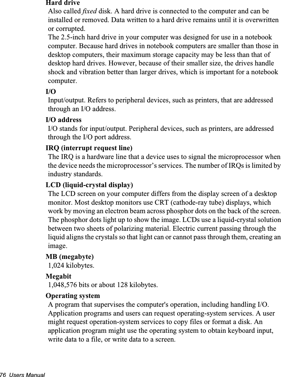 76  Users ManualHard driveAlso called fixed disk. A hard drive is connected to the computer and can be installed or removed. Data written to a hard drive remains until it is overwritten or corrupted.The 2.5-inch hard drive in your computer was designed for use in a notebook computer. Because hard drives in notebook computers are smaller than those in desktop computers, their maximum storage capacity may be less than that of desktop hard drives. However, because of their smaller size, the drives handle shock and vibration better than larger drives, which is important for a notebook computer.I/OInput/output. Refers to peripheral devices, such as printers, that are addressed through an I/O address.I/O addressI/O stands for input/output. Peripheral devices, such as printers, are addressed through the I/O port address.IRQ (interrupt request line)The IRQ is a hardware line that a device uses to signal the microprocessor when the device needs the microprocessor&rsquo;s services. The number of IRQs is limited by industry standards. LCD (liquid-crystal display)The LCD screen on your computer differs from the display screen of a desktop monitor. Most desktop monitors use CRT (cathode-ray tube) displays, which work by moving an electron beam across phosphor dots on the back of the screen. The phosphor dots light up to show the image. LCDs use a liquid-crystal solution between two sheets of polarizing material. Electric current passing through the liquid aligns the crystals so that light can or cannot pass through them, creating an image.MB (megabyte)1,024 kilobytes.Megabit1,048,576 bits or about 128 kilobytes.Operating systemA program that supervises the computer's operation, including handling I/O. Application programs and users can request operating-system services. A user might request operation-system services to copy files or format a disk. An application program might use the operating system to obtain keyboard input, write data to a file, or write data to a screen.