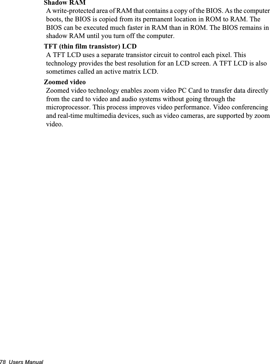 78  Users ManualShadow RAMA write-protected area of RAM that contains a copy of the BIOS. As the computer boots, the BIOS is copied from its permanent location in ROM to RAM. The BIOS can be executed much faster in RAM than in ROM. The BIOS remains in shadow RAM until you turn off the computer.TFT (thin film transistor) LCDA TFT LCD uses a separate transistor circuit to control each pixel. This technology provides the best resolution for an LCD screen. A TFT LCD is also sometimes called an active matrix LCD.Zoomed videoZoomed video technology enables zoom video PC Card to transfer data directly from the card to video and audio systems without going through the microprocessor. This process improves video performance. Video conferencing and real-time multimedia devices, such as video cameras, are supported by zoom video.
