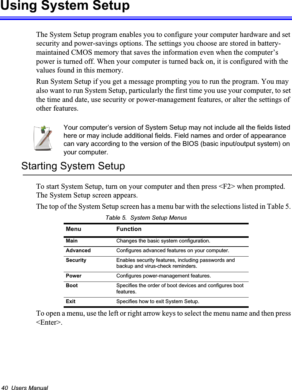 40  Users ManualUsing System SetupThe System Setup program enables you to configure your computer hardware and set security and power-savings options. The settings you choose are stored in battery-maintained CMOS memory that saves the information even when the computer&rsquo;s power is turned off. When your computer is turned back on, it is configured with the values found in this memory.Run System Setup if you get a message prompting you to run the program. You may also want to run System Setup, particularly the first time you use your computer, to set the time and date, use security or power-management features, or alter the settings of other features.Your computer&rsquo;s version of System Setup may not include all the fields listed here or may include additional fields. Field names and order of appearance can vary according to the version of the BIOS (basic input/output system) on your computer.Starting System SetupTo start System Setup, turn on your computer and then press <F2> when prompted. The System Setup screen appears. The top of the System Setup screen has a menu bar with the selections listed in Table 5. Table 5.  System Setup MenusTo open a menu, use the left or right arrow keys to select the menu name and then press <Enter>. Menu FunctionMain Changes the basic system configuration.Advanced Configures advanced features on your computer.Security Enables security features, including passwords and backup and virus-check reminders.Power Configures power-management features.Boot Specifies the order of boot devices and configures boot features.Exit Specifies how to exit System Setup.
