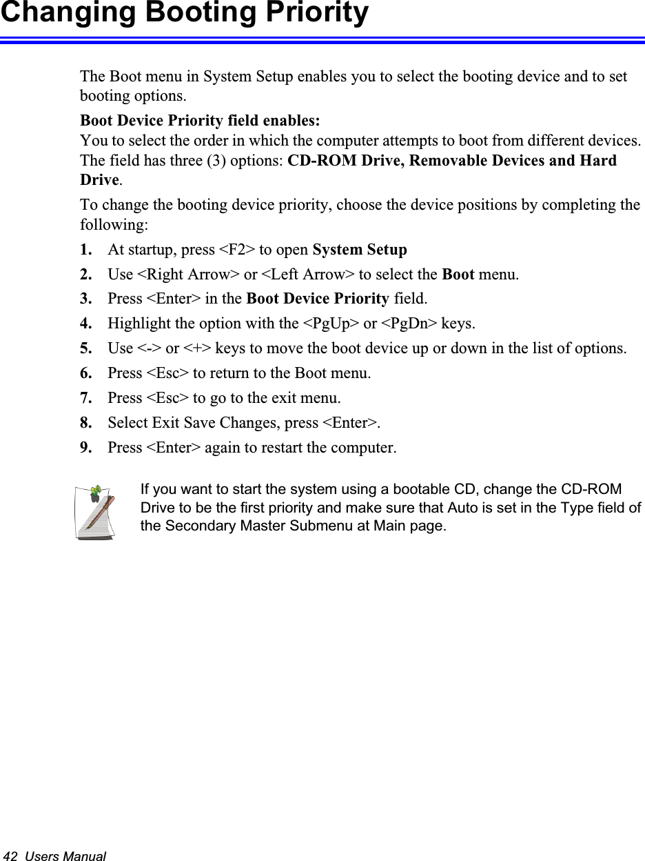42  Users ManualChanging Booting PriorityThe Boot menu in System Setup enables you to select the booting device and to set booting options.Boot Device Priority field enables: You to select the order in which the computer attempts to boot from different devices. The field has three (3) options: CD-ROM Drive, Removable Devices and Hard Drive.To change the booting device priority, choose the device positions by completing the following:1. At startup, press <F2> to open System Setup2. Use <Right Arrow> or <Left Arrow> to select the Boot menu.3. Press <Enter> in the Boot Device Priority field.4. Highlight the option with the <PgUp> or <PgDn> keys.5. Use <-> or <+> keys to move the boot device up or down in the list of options.6. Press <Esc> to return to the Boot menu.7. Press <Esc> to go to the exit menu.8. Select Exit Save Changes, press <Enter>.9. Press <Enter> again to restart the computer.If you want to start the system using a bootable CD, change the CD-ROM Drive to be the first priority and make sure that Auto is set in the Type field of the Secondary Master Submenu at Main page.
