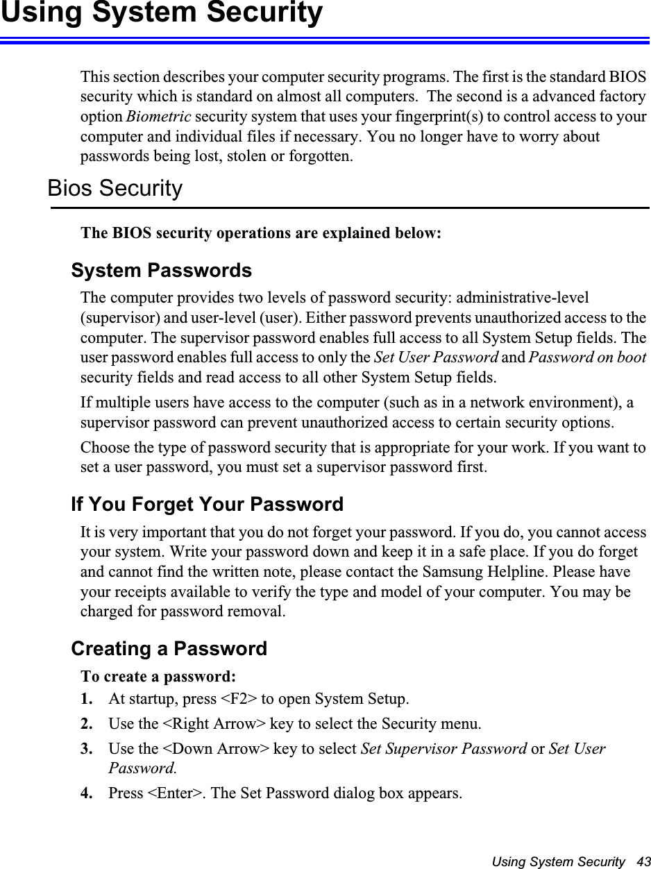 Using System Security   43Using System SecurityThis section describes your computer security programs. The first is the standard BIOS security which is standard on almost all computers.  The second is a advanced factory option Biometric security system that uses your fingerprint(s) to control access to your computer and individual files if necessary. You no longer have to worry about passwords being lost, stolen or forgotten.Bios SecurityThe BIOS security operations are explained below:System PasswordsThe computer provides two levels of password security: administrative-level (supervisor) and user-level (user). Either password prevents unauthorized access to the computer. The supervisor password enables full access to all System Setup fields. The user password enables full access to only the Set User Password and Password on boot security fields and read access to all other System Setup fields. If multiple users have access to the computer (such as in a network environment), a supervisor password can prevent unauthorized access to certain security options.Choose the type of password security that is appropriate for your work. If you want to set a user password, you must set a supervisor password first.If You Forget Your PasswordIt is very important that you do not forget your password. If you do, you cannot access your system. Write your password down and keep it in a safe place. If you do forget and cannot find the written note, please contact the Samsung Helpline. Please have your receipts available to verify the type and model of your computer. You may be charged for password removal.Creating a PasswordTo create a password:1. At startup, press <F2> to open System Setup.2. Use the <Right Arrow> key to select the Security menu.3. Use the <Down Arrow> key to select Set Supervisor Password or Set User Password.4. Press <Enter>. The Set Password dialog box appears.
