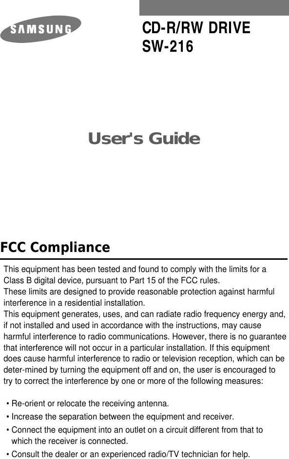 User&apos;s Guide CD-R/RW DRIVESW-216FCC ComplianceThis equipment has been tested and found to comply with the limits for a Class B digital device, pursuant to Part 15 of the FCC rules.These limits are designed to provide reasonable protection against harmfulinterference in a residential installation.This equipment generates, uses, and can radiate radio frequency energy and,if not installed and used in accordance with the instructions, may causeharmful interference to radio communications. However, there is no guaranteethat interference will not occur in a particular installation. If this equipmentdoes cause harmful interference to radio or television reception, which can be deter-mined by turning the equipment off and on, the user is encouraged to try to correct the interference by one or more of the following measures:• Re-orient or relocate the receiving antenna.• Increase the separation between the equipment and receiver.• Connect the equipment into an outlet on a circuit different from that towhich the receiver is connected.• Consult the dealer or an experienced radio/TV technician for help.