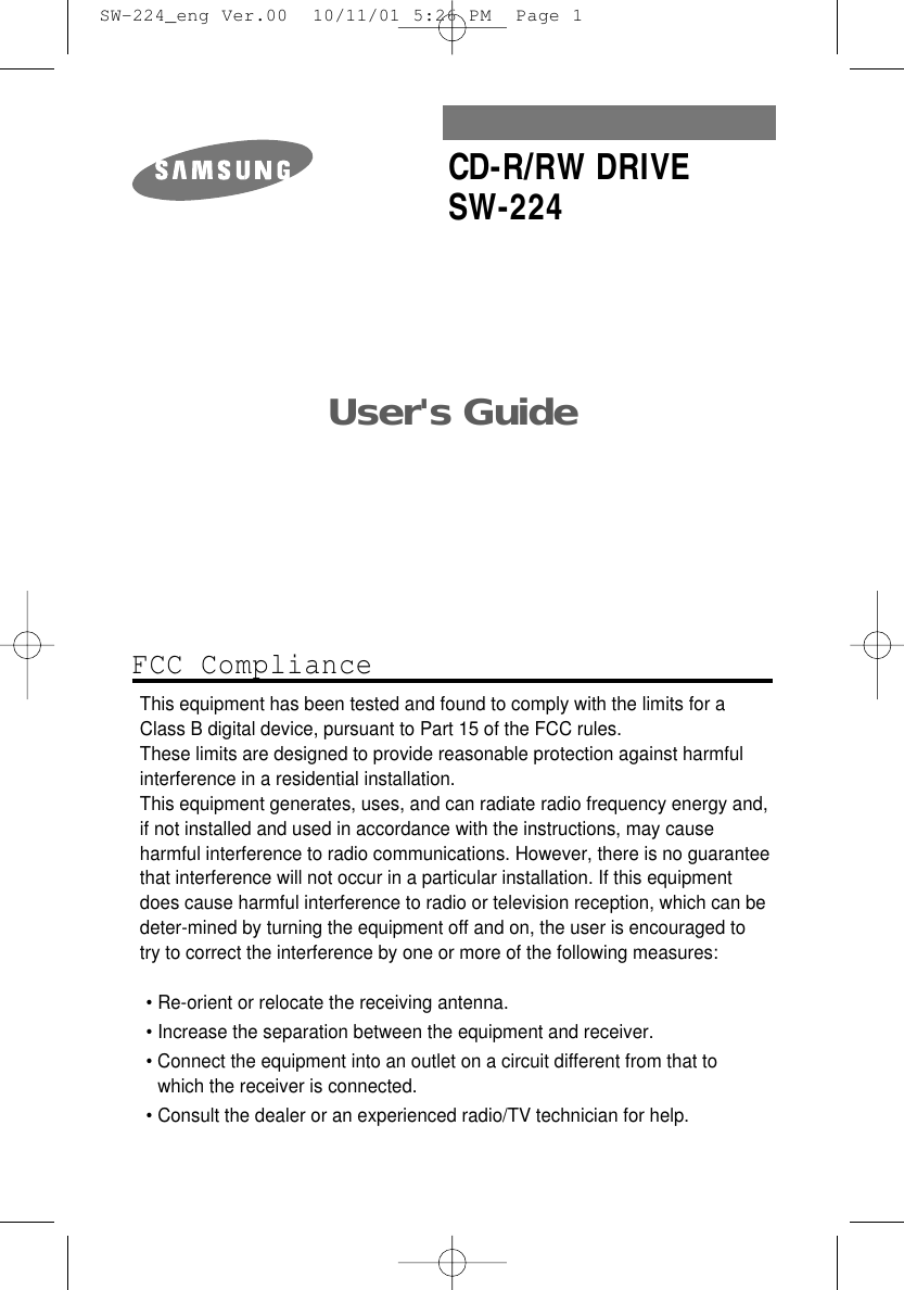 User&apos;s Guide CD-R/RW DRIVESW-224FCC ComplianceThis equipment has been tested and found to comply with the limits for a Class B digital device, pursuant to Part 15 of the FCC rules.These limits are designed to provide reasonable protection against harmfulinterference in a residential installation.This equipment generates, uses, and can radiate radio frequency energy and,if not installed and used in accordance with the instructions, may causeharmful interference to radio communications. However, there is no guaranteethat interference will not occur in a particular installation. If this equipmentdoes cause harmful interference to radio or television reception, which can be deter-mined by turning the equipment off and on, the user is encouraged to try to correct the interference by one or more of the following measures:• Re-orient or relocate the receiving antenna.• Increase the separation between the equipment and receiver.• Connect the equipment into an outlet on a circuit different from that towhich the receiver is connected.• Consult the dealer or an experienced radio/TV technician for help.  SW-224_eng Ver.00  10/11/01 5:26 PM  Page 1