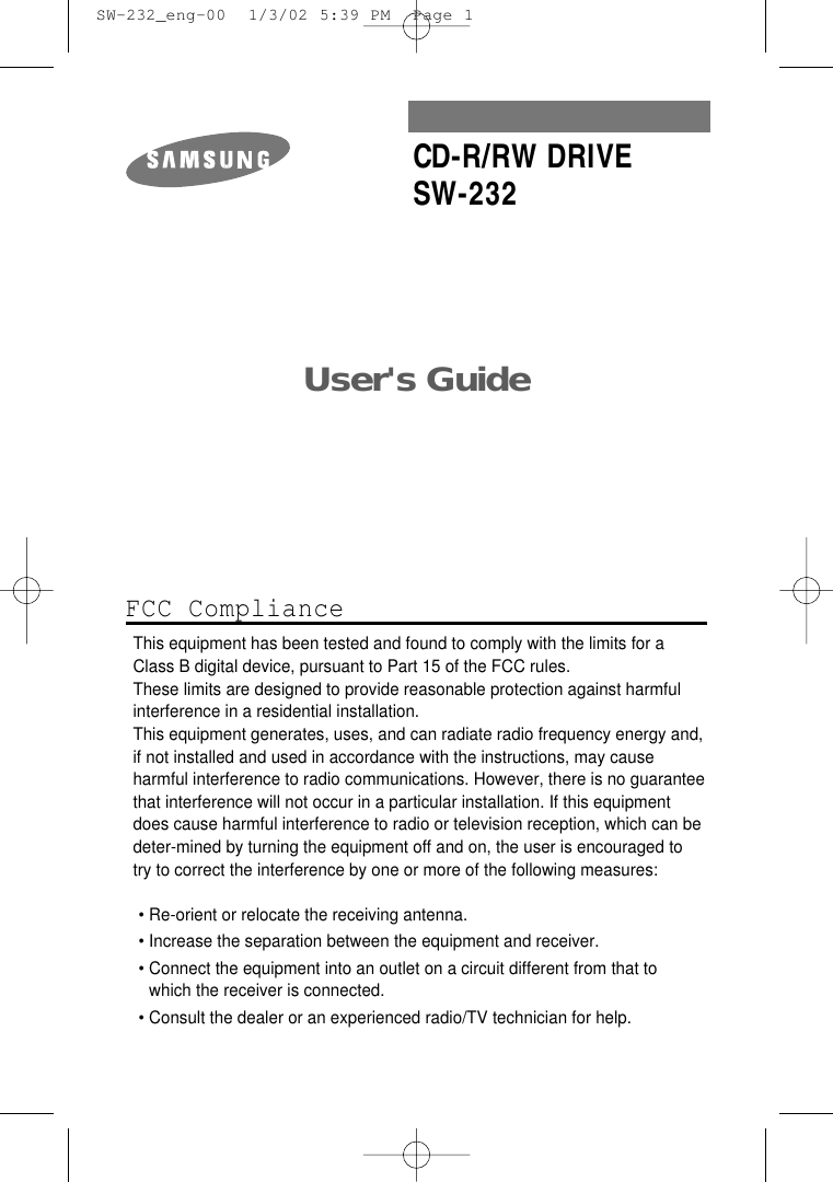 User&apos;s Guide CD-R/RW DRIVESW-232FCC ComplianceThis equipment has been tested and found to comply with the limits for a Class B digital device, pursuant to Part 15 of the FCC rules.These limits are designed to provide reasonable protection against harmfulinterference in a residential installation.This equipment generates, uses, and can radiate radio frequency energy and,if not installed and used in accordance with the instructions, may causeharmful interference to radio communications. However, there is no guaranteethat interference will not occur in a particular installation. If this equipmentdoes cause harmful interference to radio or television reception, which can be deter-mined by turning the equipment off and on, the user is encouraged to try to correct the interference by one or more of the following measures:• Re-orient or relocate the receiving antenna.• Increase the separation between the equipment and receiver.• Connect the equipment into an outlet on a circuit different from that towhich the receiver is connected.• Consult the dealer or an experienced radio/TV technician for help.  SW-232_eng-00  1/3/02 5:39 PM  Page 1