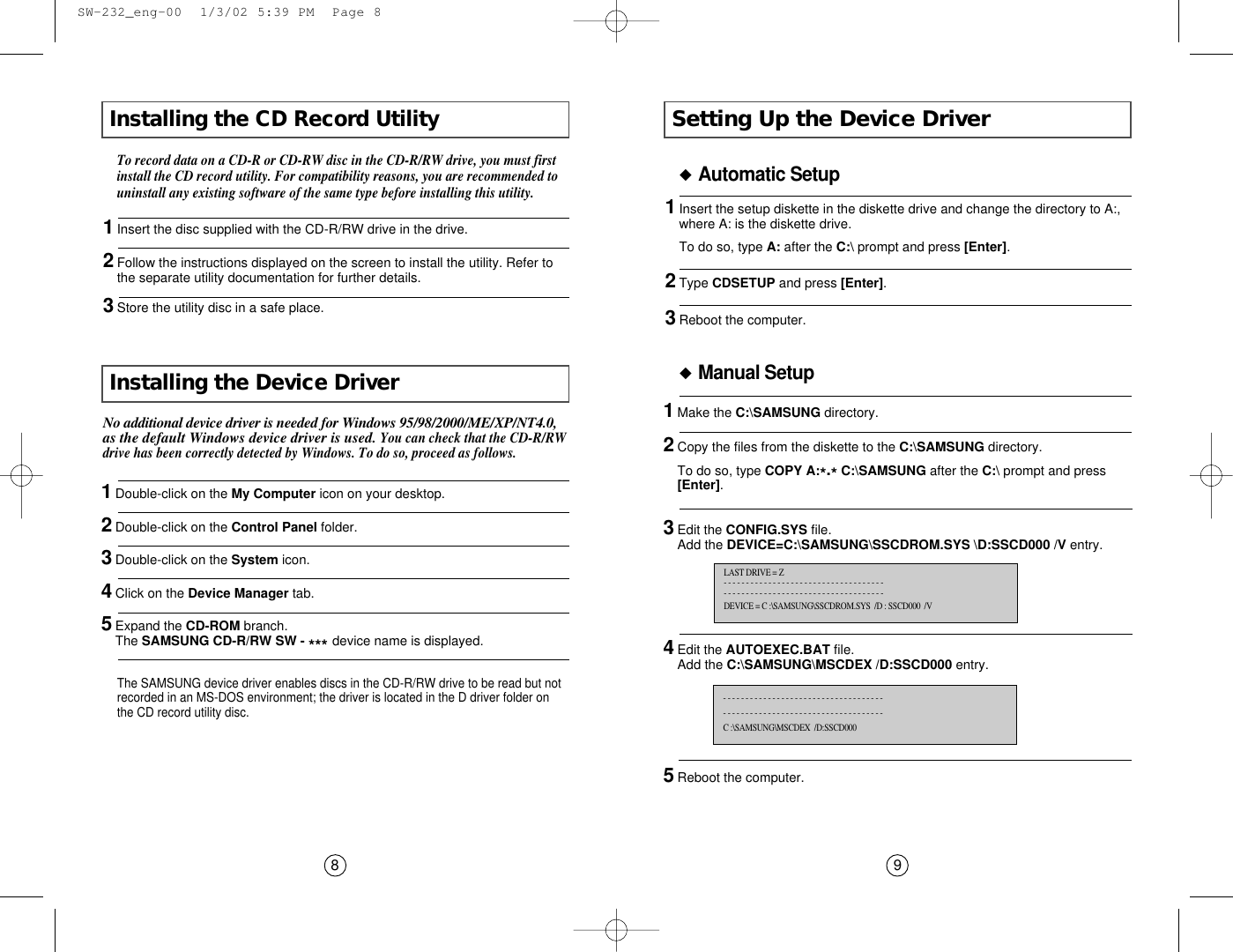 Setting Up the Device Driver9◆Automatic Setup1Insert the setup diskette in the diskette drive and change the directory to A:,where A: is the diskette drive.To do so, type A: after the C:\ prompt and press [Enter].2Type CDSETUP and press [Enter].3Reboot the computer.◆Manual SetupLAST DRIVE = Z- - - - - - - - - - - - - - - - - - - - - - - - - - - - - - - - - - - -- - - - - - - - - - - - - - - - - - - - - - - - - - - - - - - - - - - - DEVICE = C :\SAMSUNG\SSCDROM.SYS  /D : SSCD000  /V- - - - - - - - - - - - - - - - - - - - - - - - - - - - - - - - - - - - - - - - - - - - - - - - - - - - - - - - - - - - - - - - - - - - - - - - C :\SAMSUNG\MSCDEX  /D:SSCD000Installing the CD Record Utility 8To record data on a CD-R or CD-RW disc in the CD-R/RW drive, you must firstinstall the CD record utility. For compatibility reasons, you are recommended touninstall any existing software of the same type before installing this utility.1Insert the disc supplied with the CD-R/RW drive in the drive.2Follow the instructions displayed on the screen to install the utility. Refer tothe separate utility documentation for further details.3Store the utility disc in a safe place.The SAMSUNG device driver enables discs in the CD-R/RW drive to be read but notrecorded in an MS-DOS environment; the driver is located in the D driver folder onthe CD record utility disc.No additional device driver is needed for Windows 95/98/2000/ME/XP/NT4.0,as the default Windows device driver is used. You can check that the CD-R/RWdrive has been correctly detected by Windows. To do so, proceed as follows.Installing the Device Driver  1Make the C:\SAMSUNG directory.2Copy the files from the diskette to the C:\SAMSUNG directory.To do so, type COPY A:*.*C:\SAMSUNG after the C:\ prompt and press[Enter].3Edit the CONFIG.SYS file.Add the DEVICE=C:\SAMSUNG\SSCDROM.SYS \D:SSCD000 /V entry.4Edit the AUTOEXEC.BAT file.Add the C:\SAMSUNG\MSCDEX /D:SSCD000 entry.5Reboot the computer.1Double-click on the My Computer icon on your desktop.2Double-click on the Control Panel folder.3Double-click on the System icon.4Click on the Device Manager tab.5Expand the CD-ROM branch.The SAMSUNG CD-R/RW SW - *** device name is displayed.  SW-232_eng-00  1/3/02 5:39 PM  Page 8