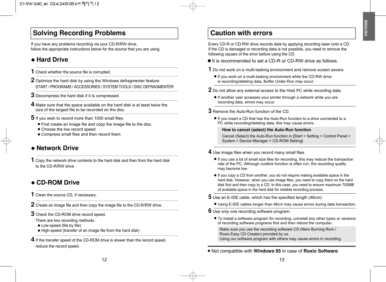 ENGLISH12Caution with errors13Solving Recording ProblemsIf you have any problems recording via your CD-R/RW drive,follow the appropriate instructions below for the source that you are using.Every CD-R or CD-RW drive records data by applying recording laser onto a CD.If the CD is damaged or recording data is not possible, you need to remove thefollowing causes of the error before using the CD.◆ Hard Drive1Check whether the source file is corrupted.◆ Network Drive1Copy the network drive contents to the hard disk and then from the hard diskto the CD-R/RW drive.◆ CD-ROM Drive1Clean the source CD, if necessary.2Create an image file and then copy the image file to the CD-R/RW drive.4If the transfer speed of the CD-ROM drive is slower than the record speed,reduce the record speed.3Check the CD-ROM drive record speed.There are two recording methods :Low-speed (file by file)High-speed (transfer of an image file from the hard disk)2Optimize the hard disk by using the Windows defragmenter feature:START / PROGRAMS / ACCESSORIES / SYSTEM TOOLS / DISC DEFRAGMENTER3Decompress the hard disk if it is compressed.4Make sure that the space available on the hard disk is at least twice thesize of the largest file to be recorded on the disc.5If you wish to record more than 1000 small files:First create an image file and copy the image file to the disc.Choose the low record speedCompress small files and then record themIt is recommended to set a CD-R or CD-RW drive as follows.1Do not work on a multi-tasking environment and remove screen savers.If you work on a multi-tasking environment while the CD-RW driveis recording/deleting data, Buffer Under-Run may occur.2Do not allow any external access to the Host PC while recording data.If another user accesses your printer through a network while you arerecording data, errors may occur.5Use an E-IDE cable, which has the specified length (46cm).Using E-IDE cables longer than 46cm may cause errors during data transaction.3Remove the Auto-Run function of the CD.If you insert a CD that has the Auto-Run function to a drive connected to aPC while recording/deleting data, this may cause errors.How to cancel (select) the Auto-Run functionCancel (Select) the Auto-Run function in [Start &gt; Setting &gt; Control Panel &gt;System &gt; Device Manager &gt; CD-ROM Setting]6Use only one recording software program.To install a software program for recording, uninstall any other types or versionsof recording software programs first and then reboot the computer.Make sure you use the recording software CD (Nero Burning Rom /Roxio Easy CD Creator) provided by us.Using our software program with others may cause errors in recording.Not compatible with Windows 95 in case of Roxio Software.4Use image files when you record many small files.If you use a lot of small size files for recording, this may reduce the transactionrate of the PC. Although Justlink function is often run, the recording qualitymay become low.If you copy a CD from another, you do not require making available space in thehard disk. However, when you use image files, you need to copy them on the harddisk first and then copy to a CD. In this case, you need to ensure maximum 700MBof available space in the hard disk for reliable recording process.