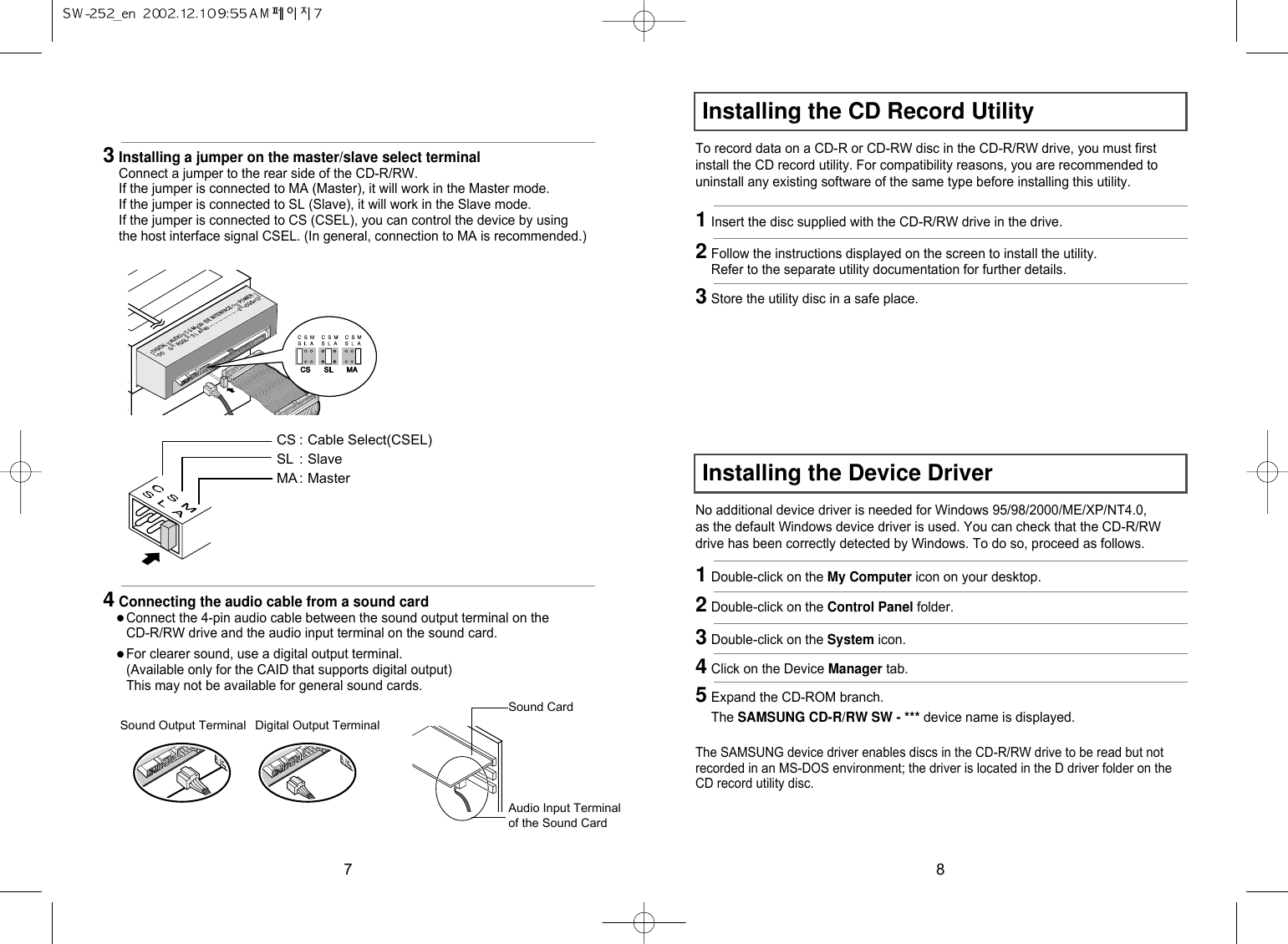 8Installing the CD Record UtilityInstalling the Device DriverTo record data on a CD-R or CD-RW disc in the CD-R/RW drive, you must firstinstall the CD record utility. For compatibility reasons, you are recommended touninstall any existing software of the same type before installing this utility.No additional device driver is needed for Windows 95/98/2000/ME/XP/NT4.0,as the default Windows device driver is used. You can check that the CD-R/RWdrive has been correctly detected by Windows. To do so, proceed as follows.The SAMSUNG device driver enables discs in the CD-R/RW drive to be read but notrecorded in an MS-DOS environment; the driver is located in the D driver folder on theCD record utility disc.1Insert the disc supplied with the CD-R/RW drive in the drive.1Double-click on the My Computer icon on your desktop.2Double-click on the Control Panel folder.3Double-click on the System icon.4Click on the Device Manager tab.5Expand the CD-ROM branch.The SAMSUNG CD-R/RW SW - *** device name is displayed.2Follow the instructions displayed on the screen to install the utility.Refer to the separate utility documentation for further details.3Store the utility disc in a safe place.73Installing a jumper on the master/slave select terminalConnect a jumper to the rear side of the CD-R/RW.If the jumper is connected to MA (Master), it will work in the Master mode.If the jumper is connected to SL (Slave), it will work in the Slave mode.If the jumper is connected to CS (CSEL), you can control the device by usingthe host interface signal CSEL. (In general, connection to MA is recommended.)CS : Cable Select(CSEL)SL : SlaveMA : Master4Connecting the audio cable from a sound cardConnect the 4-pin audio cable between the sound output terminal on theCD-R/RW drive and the audio input terminal on the sound card.For clearer sound, use a digital output terminal.(Available only for the CAID that supports digital output)This may not be available for general sound cards.Sound CardSound Output Terminal Digital Output TerminalAudio Input Terminalof the Sound Card
