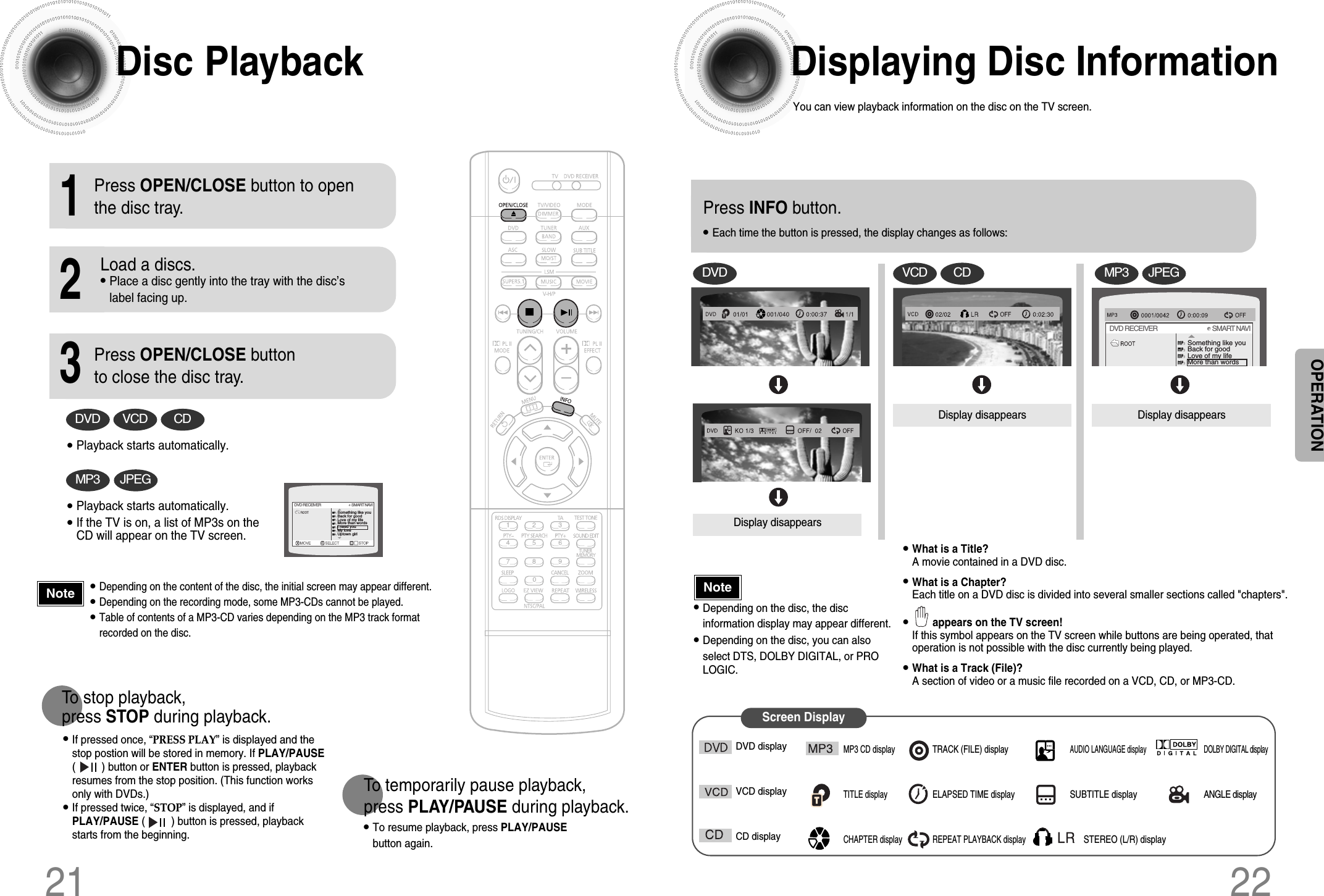 Displaying Disc InformationYou can view playback information on the disc on the TV screen.22Press INFO button.•Each time the button is pressed, the display changes as follows:DVDDisplay disappearsDisplay disappears Display disappearsVCD CDSomething like youBack for goodLove of my lifeMore than wordsDVD RECEIVER                                     SMART NAVIMP3 JPEG•What is a Title? A movie contained in a DVD disc.•What is a Chapter? Each title on a DVD disc is divided into several smaller sections called &quot;chapters&quot;.•appears on the TV screen! If this symbol appears on the TV screen while buttons are being operated, thatoperation is not possible with the disc currently being played.•What is a Track (File)?A section of video or a music file recorded on a VCD, CD, or MP3-CD.Screen DisplayDVD displayVCD displayCD displayMP3 CD displayTITLE displayCHAPTER displayTRACK (FILE) displayELAPSED TIME displayREPEAT PLAYBACK displayAUDIO LANGUAGE displaySUBTITLE displaySTEREO (L/R) displayDOLBY DIGITAL displayANGLE display•Depending on the disc, the discinformation display may appear different.•Depending on the disc, you can alsoselect DTS, DOLBY DIGITAL, or PROLOGIC.21NoteOPERATIONDisc Playback•Depending on the content of the disc, the initial screen may appear different.•Depending on the recording mode, some MP3-CDs cannot be played.•Table of contents of a MP3-CD varies depending on the MP3 track formatrecorded on the disc.•To resume playback, press PLAY/PAUSEbutton again.1Press OPEN/CLOSE button to openthe disc tray.2Load a discs.•Place a disc gently into the tray with the disc’slabel facing up.3Press OPEN/CLOSE buttonto close the disc tray.To temporarily pause playback, press PLAY/PAUSE during playback.DVD VCD CD•Playback starts automatically.MP3 JPEG•Playback starts automatically.•If the TV is on, a list of MP3s on theCD will appear on the TV screen.Something like youBack for goodLove of my lifeMore than wordsI need youMy loveUptown girlDVD RECEIVER                                     SMART NAVI•If pressed once, “PRESS PLAY” is displayed and thestop postion will be stored in memory. If PLAY/PAUSE(         ) button or ENTER button is pressed, playbackresumes from the stop position. (This function worksonly with DVDs.)•If pressed twice, “STOP” is displayed, and ifPLAY/PAUSE (         ) button is pressed, playbackstarts from the beginning.To stop playback, press STOP during playback.Note
