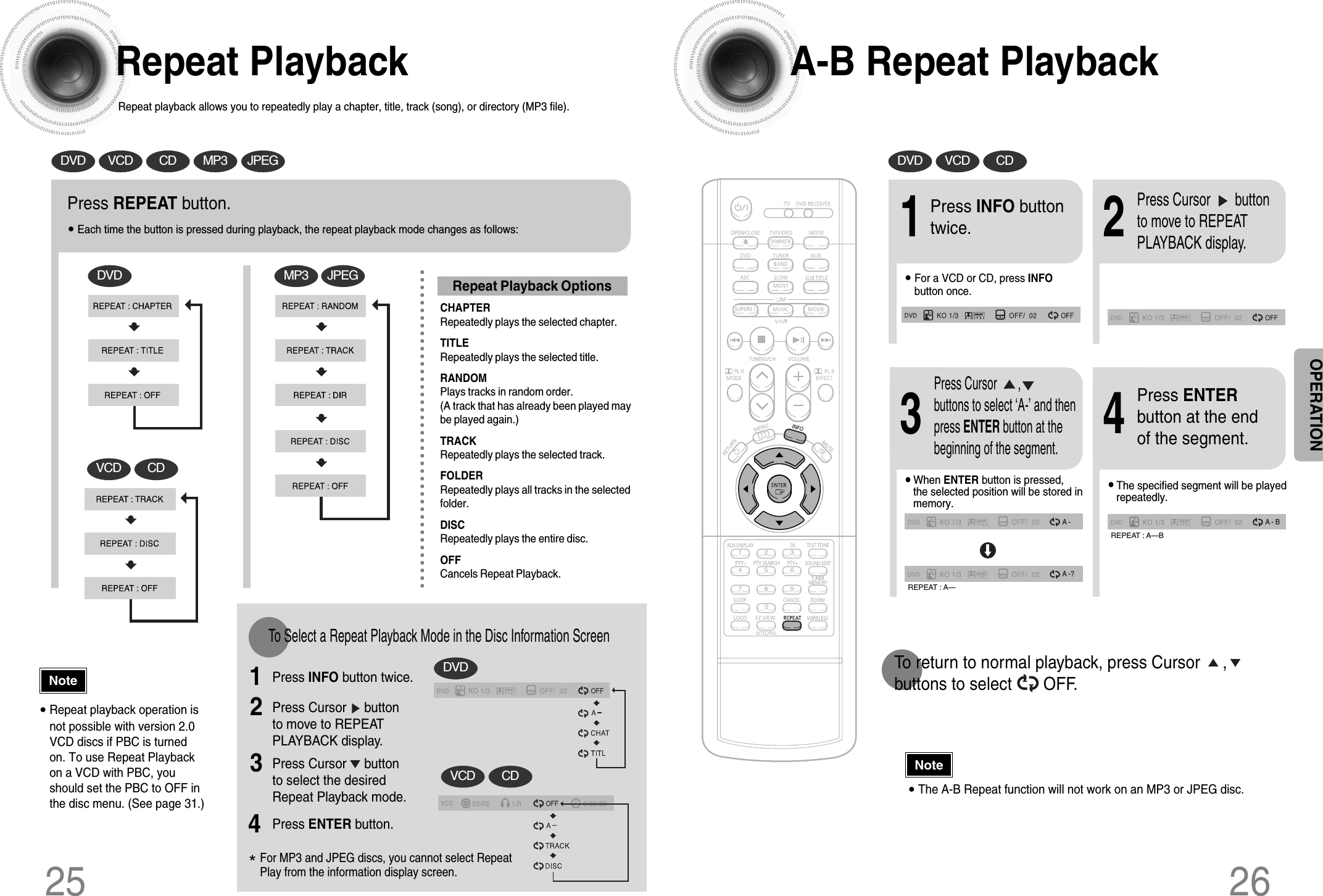 A-B Repeat Playback26•The A-B Repeat function will not work on an MP3 or JPEG disc.2Press Cursor       buttonto move to REPEATPLAYBACK display.•For a VCD or CD, press INFObutton once.1Press INFO buttontwice.A -A -?REPEAT : A—A - BREPEAT : A—B•The specified segment will be playedrepeatedly.4Press ENTERbutton at the endof the segment.•When ENTER button is pressed,the selected position will be stored inmemory.3Press Cursor       ,buttons to select ‘A-’ and thenpress ENTER button at thebeginning of the segment.To return to normal playback, press Cursor     ,     buttons to select       OFF.DVD VCD CDRepeat PlaybackRepeat playback allows you to repeatedly play a chapter, title, track (song), or directory (MP3 file).25Press REPEAT button.•Each time the button is pressed during playback, the repeat playback mode changes as follows:DVDVCD CDMP3 JPEG•Repeat playback operation isnot possible with version 2.0VCD discs if PBC is turnedon. To use Repeat Playbackon a VCD with PBC, youshould set the PBC to OFF inthe disc menu. (See page 31.)CHAPTERRepeatedly plays the selected chapter.TITLERepeatedly plays the selected title.RANDOMPlays tracks in random order.(A track that has already been played maybe played again.)TRACKRepeatedly plays the selected track.FOLDERRepeatedly plays all tracks in the selectedfolder.DISCRepeatedly plays the entire disc.OFFCancels Repeat Playback.To Select a Repeat Playback Mode in the Disc Information ScreenPress INFO button twice.1Press Cursor     buttonto move to REPEATPLAYBACK display.2Press Cursor     buttonto select the desiredRepeat Playback mode.3DVDVCD CD*For MP3 and JPEG discs, you cannot select RepeatPlay from the information display screen.Press ENTER button. 4DVD VCD CD MP3 JPEGRepeat Playback OptionsNoteNoteOPERATION