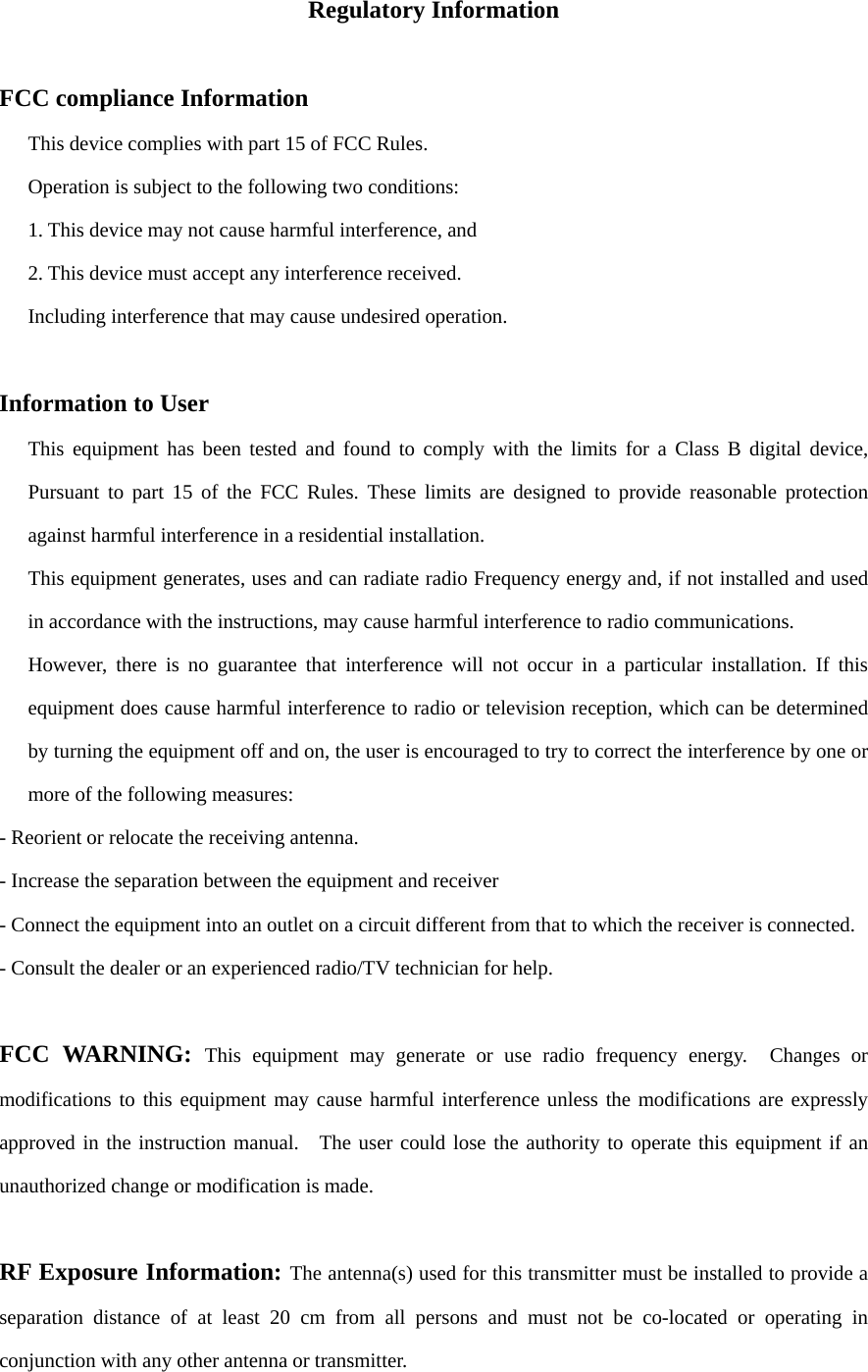 Regulatory Information  FCC compliance Information This device complies with part 15 of FCC Rules. Operation is subject to the following two conditions: 1. This device may not cause harmful interference, and 2. This device must accept any interference received. Including interference that may cause undesired operation.  Information to User This equipment has been tested and found to comply with the limits for a Class B digital device, Pursuant to part 15 of the FCC Rules. These limits are designed to provide reasonable protection against harmful interference in a residential installation. This equipment generates, uses and can radiate radio Frequency energy and, if not installed and used in accordance with the instructions, may cause harmful interference to radio communications. However, there is no guarantee that interference will not occur in a particular installation. If this equipment does cause harmful interference to radio or television reception, which can be determined by turning the equipment off and on, the user is encouraged to try to correct the interference by one or more of the following measures: - Reorient or relocate the receiving antenna. - Increase the separation between the equipment and receiver - Connect the equipment into an outlet on a circuit different from that to which the receiver is connected. - Consult the dealer or an experienced radio/TV technician for help.  FCC WARNING: This equipment may generate or use radio frequency energy.  Changes or modifications to this equipment may cause harmful interference unless the modifications are expressly approved in the instruction manual.  The user could lose the authority to operate this equipment if an unauthorized change or modification is made.  RF Exposure Information: The antenna(s) used for this transmitter must be installed to provide a separation distance of at least 20 cm from all persons and must not be co-located or operating in conjunction with any other antenna or transmitter. 