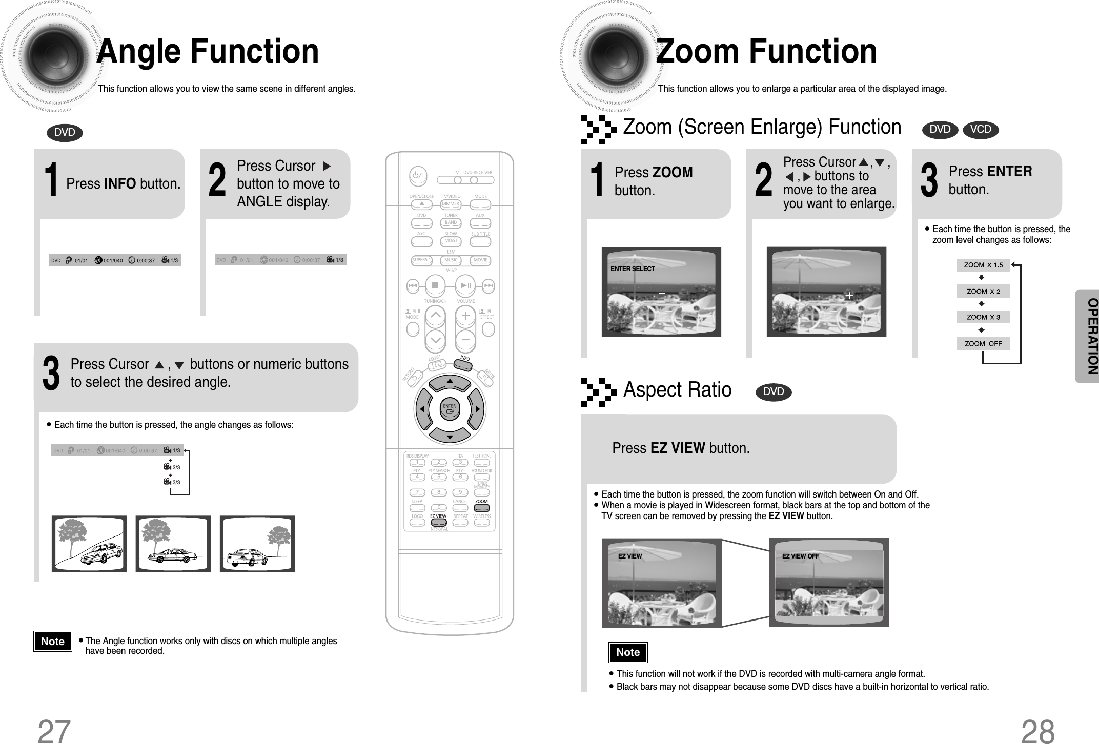 28Zoom FunctionThis function allows you to enlarge a particular area of the displayed image.Zoom (Screen Enlarge) FunctionDVD VCDAspect RatioDVD2Press Cursor    ,    ,    ,    buttons tomove to the areayou want to enlarge.1Press ZOOMbutton.•Each time the button is pressed, thezoom level changes as follows:3Press ENTERbutton.Press EZ VIEW button.•Each time the button is pressed, the zoom function will switch between On and Off.•When a movie is played in Widescreen format, black bars at the top and bottom of theTV screen can be removed by pressing the EZ VIEW button.•This function will not work if the DVD is recorded with multi-camera angle format.•Black bars may not disappear because some DVD discs have a built-in horizontal to vertical ratio.27Angle FunctionThis function allows you to view the same scene in different angles.DVD2Press Cursorbutton to move toANGLE display.1Press INFO button.1/3•Each time the button is pressed, the angle changes as follows:3Press Cursor     ,     buttons or numeric buttonsto select the desired angle.2/33/31/31/3•The Angle function works only with discs on which multiple angleshave been recorded.NoteNoteOPERATIONEZ VIEW OFFEZ VIEWENTER SELECT