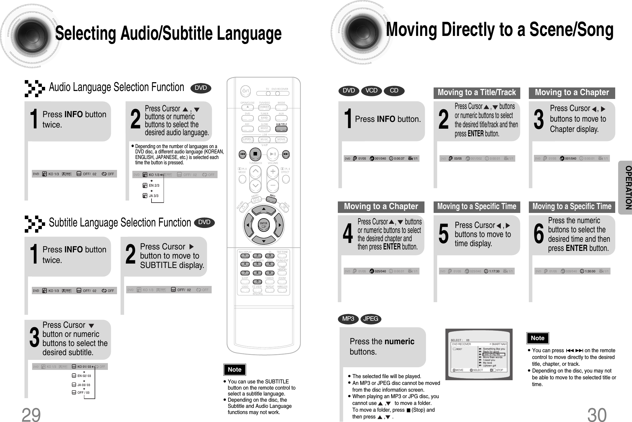 30Moving Directly to a Scene/Song•The selected file will be played.•An MP3 or JPEG disc cannot be movedfrom the disc information screen.•When playing an MP3 or JPG disc, youcannot use      ,      to move a folder. To move a folder, press     (Stop) andthen press      ,     .DVD VCD CDMP3 JPEG2Press Cursor      ,      buttonsor numeric buttons to selectthe desired title/track and thenpress ENTER button.1Press INFO button.01/05001/040 0:00:37 1/103/05001/002 0:00:01 1/101/05001/040 0:00:01 1/1Moving to a Title/Track4Press Cursor     ,      buttonsor numeric buttons to selectthe desired chapter andthen press ENTER button.01/05025/040 0:00:01 1/1Moving to a Chapter6Press the numericbuttons to select thedesired time and thenpress ENTER button.01/05028/040 1:30:00 1/1Moving to a Specific Time3Press Cursor   ,     buttons to move toChapter display.Moving to a Chapter01/05025/040 1:17:30 1/15Press Cursor    ,     buttons to move totime display.Moving to a Specific TimePress the numericbuttons.•You can press               on the remotecontrol to move directly to the desiredtitle, chapter, or track.•Depending on the disc, you may notbe able to move to the selected title ortime.29Selecting Audio/Subtitle Language•Depending on the number of languages on aDVD disc, a different audio language (KOREAN,ENGLISH, JAPANESE, etc.) is selected eachtime the button is pressed.2Press Cursor      ,buttons or numericbuttons to select thedesired audio language.1Press INFO buttontwice.EN 2/3JA 3/3•You can use the SUBTITLEbutton on the remote control toselect a subtitle language.•Depending on the disc, theSubtitle and Audio Languagefunctions may not work.Audio Language Selection FunctionDVDSubtitle Language Selection FunctionDVDNoteNoteOPERATIONKO 1/3 KO 01/ 03OFFEN 02/ 03JA 03/ 03OFF / 032Press Cursorbutton to move toSUBTITLE display.1Press INFO buttontwice.3Press Cursorbutton or numericbuttons to select thedesired subtitle.