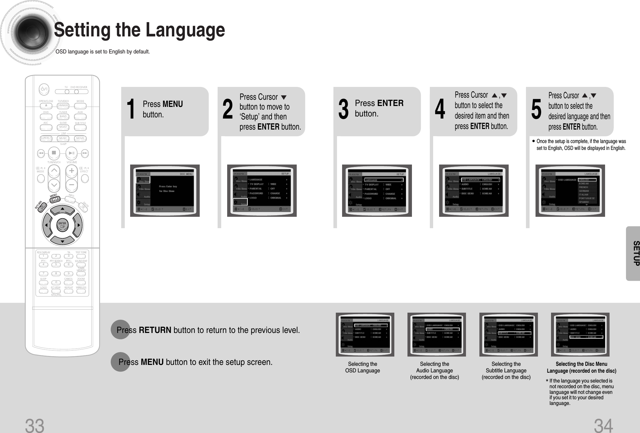 33 34*If the language you selected isnot recorded on the disc, menulanguage will not change evenif you set it to your desiredlanguage.Selecting the OSD LanguageSelecting the Audio Language(recorded on the disc)Setting the LanguageOSD language is set to English by default.21Press MENUbutton.Press Cursorbutton to move to‘Setup’ and thenpress ENTER button.4•Once the setup is complete, if the language wasset to English, OSD will be displayed in English.3Selecting the Subtitle Language(recorded on the disc)Selecting the Disc MenuLanguage (recorded on the disc)Press ENTERbutton.5Press Cursor       ,button to select thedesired item and thenpress ENTER button.Press Cursor       ,button to select thedesired language and thenpress ENTER button.Press RETURN button to return to the previous level.Press MENU button to exit the setup screen.SETUP