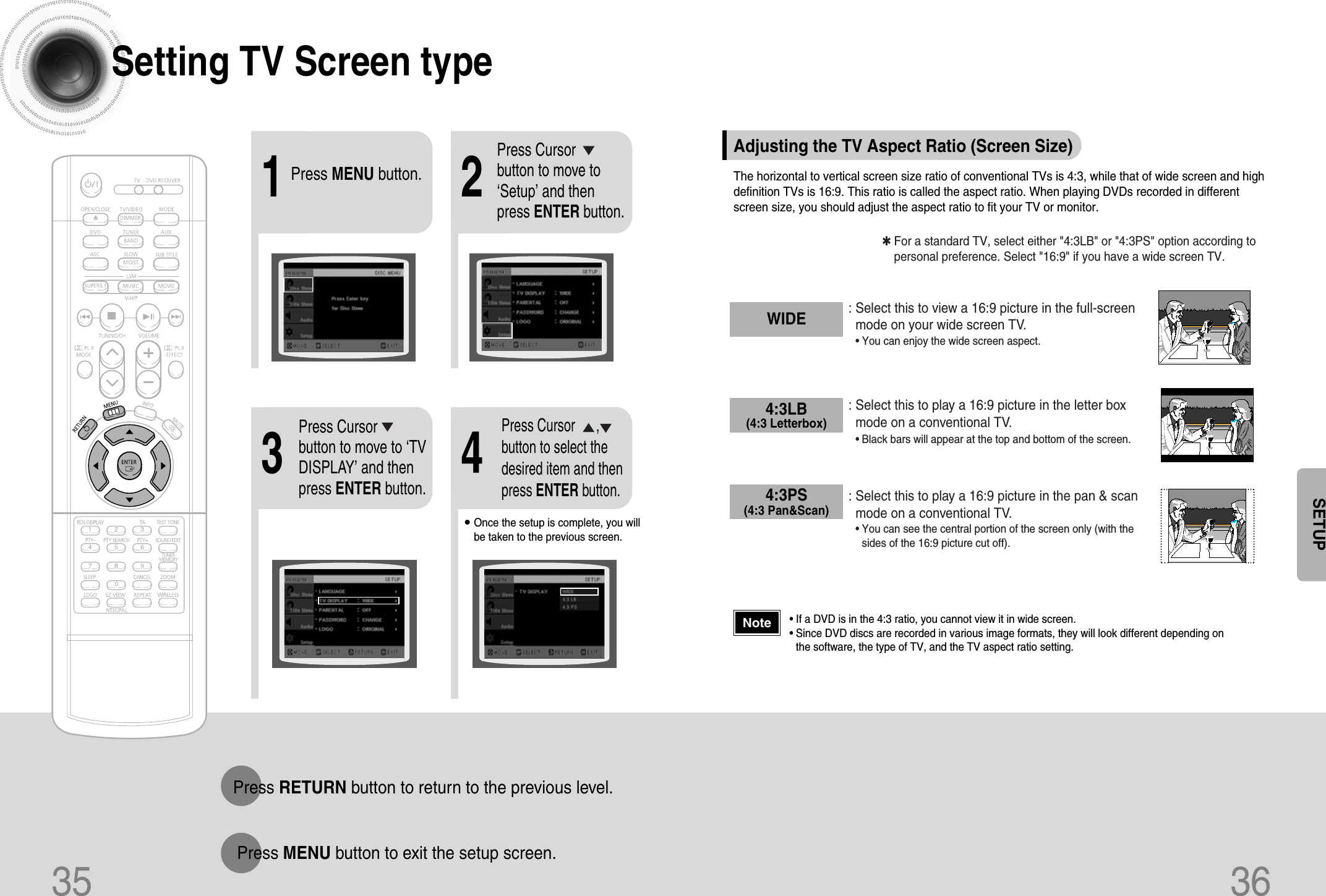 35 36Setting TV Screen type2143Press MENU button.Press Cursorbutton to move to‘Setup’ and thenpress ENTER button.•Once the setup is complete, you willbe taken to the previous screen.Press Cursorbutton to move to ‘TVDISPLAY’ and thenpress ENTER button.Press Cursor      ,button to select thedesired item and thenpress ENTER button.Press RETURN button to return to the previous level.Press MENU button to exit the setup screen.SETUPThe horizontal to vertical screen size ratio of conventional TVs is 4:3, while that of wide screen and highdefinition TVs is 16:9. This ratio is called the aspect ratio. When playing DVDs recorded in differentscreen size, you should adjust the aspect ratio to fit your TV or monitor.✱ For a standard TV, select either &quot;4:3LB&quot; or &quot;4:3PS&quot; option according topersonal preference. Select &quot;16:9&quot; if you have a wide screen TV.: Select this to view a 16:9 picture in the full-screenmode on your wide screen TV.• You can enjoy the wide screen aspect.: Select this to play a 16:9 picture in the letter boxmode on a conventional TV.• Black bars will appear at the top and bottom of the screen.: Select this to play a 16:9 picture in the pan &amp; scanmode on a conventional TV.•You can see the central portion of the screen only (with thesides of the 16:9 picture cut off).4:3LB(4:3 Letterbox)WIDE4:3PS(4:3 Pan&amp;Scan)• If a DVD is in the 4:3 ratio, you cannot view it in wide screen.• Since DVD discs are recorded in various image formats, they will look different depending onthe software, the type of TV, and the TV aspect ratio setting.NoteAdjusting the TV Aspect Ratio (Screen Size)